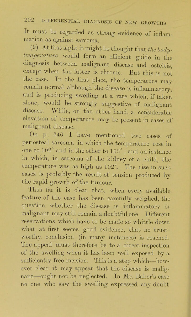 It must be regarded as strong evidence of inflam- mation as against sarcoma. (9) At first sight it might be thought that the hody- temperature would form an efficient guide in the diagnosis between mab'gnant disease and osteitis, except when the latter is chronic. But this is not the case. In the first place, the temperature may remain normal although the disease is inflammatory, and is producing swelling at a rate which, if taken alone, would be strongly suggestive of malignant disease. While, on the other hand, a considerable elevation of temperature may be present in cases of malignant disease. On p. 246 I have mentioned two cases of periosteal sarcoma in which the temperature rose in one to 102° and in the other to 103° ; and an instance in which, in sarcoma of the kidney of a child, the temperature was as high as 102°. The rise in such cases is probably the result of tension produced by the rapid growth of the tumour. Thus far it is clear that, when every available feature of the case has been carefully weighed, the question whether the disease is inflammatory or malignant may still remain a doubtful one. Different reservations which have to be made so whittle down what at first seems good evidence, that no trust- worthy, conclusion (in many instances) is reached. The appeal must therefore be to a direct inspection of the swelling when it has been well exposed by a sufficiently free incision. This is a step which—how- ever clear it may appear that the disease is malig- nant—ought not be neglected. In Mr. Baker's case no one who saw the swelling expressed any doubt