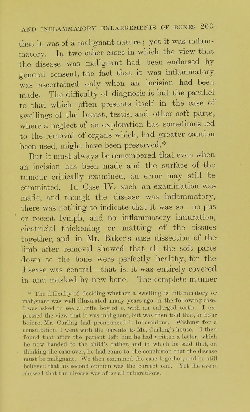 that it was of a malignant nature; yet it was inflam- matory. In two other cases in which the view that the disease was malignant had been endorsed by general consent, the fact that it was inflammatory Avas ascertained only when an incision had been made. The difficulty of diagnosis is but the parallel to that which often presents itself in the case of swellings of the breast, testis, and other soft parts, where a neglect of an exploration has sometimes led to the removal of organs which, ha.d greater caution been used, might have been preserved.* But it must always be remembered that even when an incision has been made and the surface of the tumour critically examined, an error may still be committed. In Case IV. such an examination was made, and though the disease was inflammatory, there was nothing to indicate that it was so : no pus or recent lymph, and no inflammatory induration, cicatricial thickening or matting of the tissues together, and in Mr. Baker's case dissection of the hmb after removal showed that all the soft parts down to the bone were perfectly healthy, for the disease was central—that is, it was entirely covered in and masked by new bone. The complete manner ^' The difficulty of deciding whether a swelling is inflammatory or malignant was well illustrated many years ago in the following case. I was asked to see a little boy of 5, with an enlarged testis. I ex- pressed the view that it was malignant, but was then told that, an hour before, Mr. Curling had pronounced it tuberculous. Wishing for a consultation, I went with the parents to Mr. Curling's house. I then found that after the patient left him he had written a letter, which he now handed to the child's father, and in which he said that, on thinking the case over, he had come to the conclusion that the disease must be malignant. We then examined the case together, and he still believed that his second opinion was the correct one. Yet the event showed that the disease was after all tuberculous.