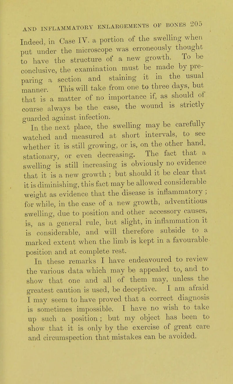 Indeed, in Case IV. a portion of the swelling when put under the microscope was erroneously thought to have the structure of a new growth. To be conclusive, the examination must be made by pre- paring a section and staining it ni the usual manner. This will take from one to three days, but that is a matter of no importance if, as should of course always be the case, the wound is strictly guarded against infection. In the next place, the swelling may be carefully watched and measured at short intervals, to see whether it is still growing, or is, on the other hand, stationary, or even decreasing. The fact that a sweUing is still increasing is obviously no evidence that it is a new growth ; but should it be clear that it is diminishing, this ftict may be allowed considerable weight as evidence that the disease is inflammatory ; for while, in the case of a new growth, adventitious swelling, due to position and other accessory causes, is, as a general rule, hut slight, in inflammation it is' considerable, and will therefore subside to a marked extent when the limb is kept in a favourable- position and at complete rest. In these remarks I have endeavoured to review the various data which may be appealed to, and to show that one and all of them may, unless the greatest caution is used, be deceptive. I am afraid I may seem to have proved that a correct diagnosis is sometimes impossible. I have no wish to take up such a position; but my object has been to show that it is only by the exercise of great care and circumspection that mistakes can be avoided.