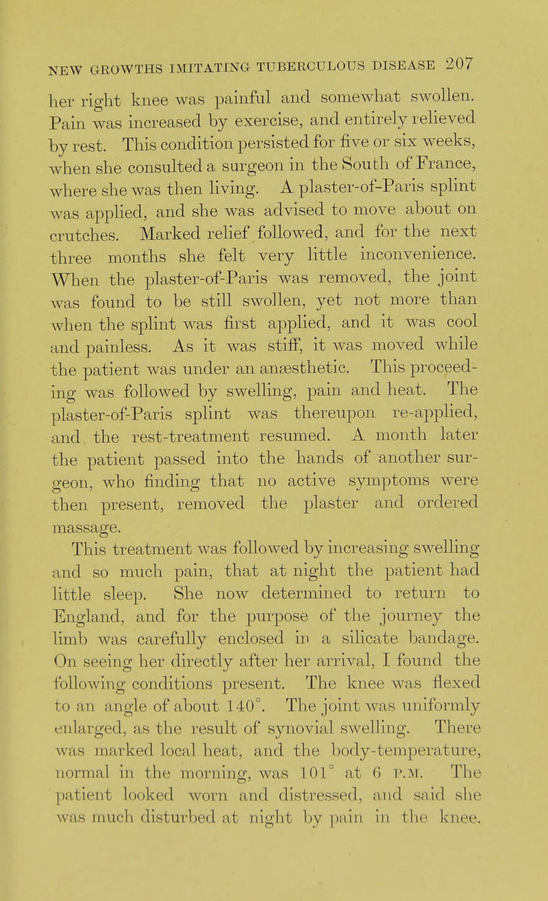 her ri^-lit knee was painful and somewhat swollen. Pain was increased by exercise, and entirely reheved by rest. This condition persisted for five or six weeks, when she consulted a surgeon in the South of France, where she was then living. A plaster-of-Paris splint was applied, and she was advised to move about on crutches. Marked relief followed, and for the next three months she felt very little inconvenience. When the plaster-of-Paris was removed, the joint was found to be still swollen, yet not more than when the splint was first applied, and it was cool and painless. As it was stiflP, it was moved while the patient was under an angesthetic. This proceed- ing was followed by swelling, pain and heat. The plaster-of-Paris splint was thereupon re-applied, and the rest-treatment resumed. A month later the patient passed into the hands of another sur- geon, who finding that no active symptoms were then present, removed the plaster and ordered massage. This treatment was followed by increasing swelling and so much pain, that at night the patient had little sleep. She now determined to return, to England, and for the purpose of the journey the limb was carefully enclosed in a silicate bandage. On seeing her directly after her arrival, I found the following conditions present. The knee was flexed to an angle of about 140°. The joint was uniformly enlarged, as the result of synovial swelling. There was marked local heat, and the body-temperature, normal in the morning, was 101° at 0 p.m. The patient looked worn and distressed, and said she was much disturbed at night by pain in the knee.