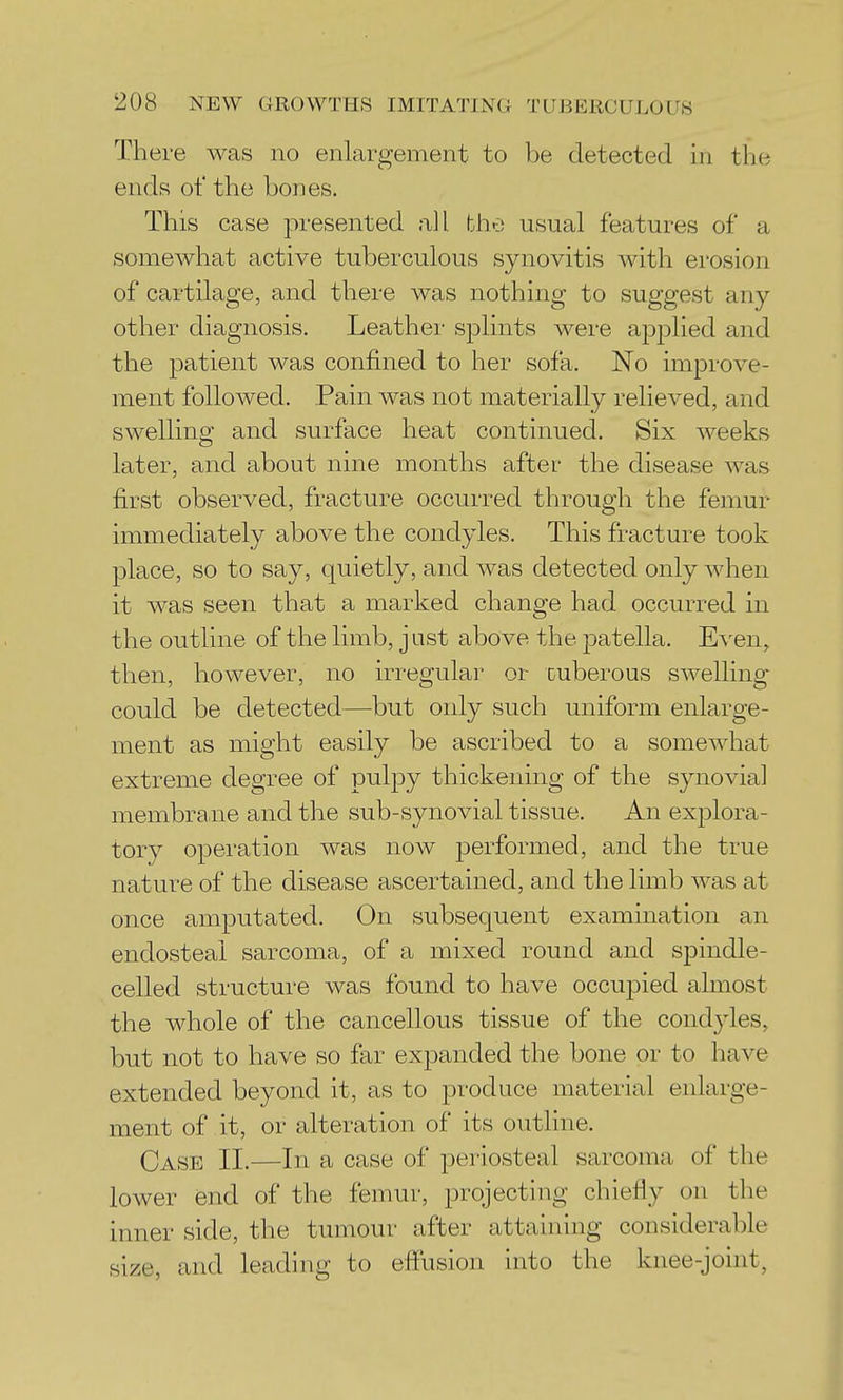 There was no enlargement to be detected in the ends of the bones. This case presented all the usual features of a somewhat active tuberculous synovitis with erosion of cartilage, and there was nothing to suggest any- other diagnosis. Leather splints were ajDplied and the patient was confined to her sofa. No improve- ment followed. Pain was not materially relieved, and swelling and surface heat continued. Six weeks later, and about nine months after the disease was first observed, fracture occurred through the femur immediately above the condyles. This fracture took place, so to say, quietly, and was detected only when it was seen that a marked change had occurred in the outline of the limb, just above the patella. Even, then, however, no irregular or cuberous swelling could be detected—but only such uniform enlarge- ment as might easily be ascribed to a somewhat extreme degree of pulj)y thickening of the synovial membrane and the sub-synovial tissue. An explora- tory operation was now performed, and the true nature of the disease ascertained, and the limb was at once amputated. On subsequent examination an endosteal sarcoma, of a mixed round and spindle- celled structure was found to have occupied almost the whole of the cancellous tissue of the condjdes, but not to have so far expanded the bone or to have extended beyond it, as to produce material enlarge- ment of it, or alteration of its outline. Case 11.—In a case of periosteal sarcoma of the lower end of the femur, projecting chieHy on the inner side, the tumour after attaining considerable size, and leading to effusion into the knee-joint,