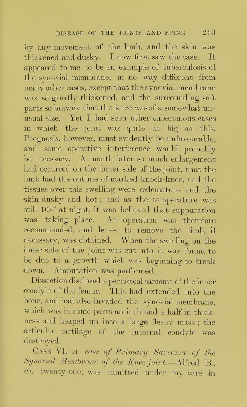 by any movement of the limb, and the skin was thickened and dusky. I now first saw the case. It appeared to me to be an example of tuberculosis of the synovial membrane, in no way dilferent from many other cases, except that the synovial membrane was so io^reatly thickened, and the surrounding soft parts so brawny that the knee was of a somewhat un- usual size. Yet I had seen other tuberculous cases in which the joint was quite as big as this. Prognosis, however, must evidently be unfavourable, and some operative interference would probably be necessary. A month later so much enlargement had occurred on the inner side of the joint, that the limb had the outline of marked knock-knee, and the -tissues over this swelling were oedematous and the skin dusky and hot ; and as the temperature was still 103° at night, it was believed that suppuration was taking place. An operation was therefore recommended, and leave to remove the limb, if necessary, was obtained. When the swelling on the inner side of the joint was cut into it was found to be due to a growth which was beginning to break down. Amputation was performed. Dissection disclosed a periosteal sarcoma of the inner condyle of the femur. This had extended into the bone, and had also invaded the synovial membrane, which was in some parts an inch and a half in thick- ness and heaped up into a large fleshy mass ; the articular cartilage of the internal condyle was destroyed. Case VI. A case of Primary Sarcoma of the Synovial Membrane of the Knee-joint.—Alfred B., ^nt. twenty-one, was admitted under my care in