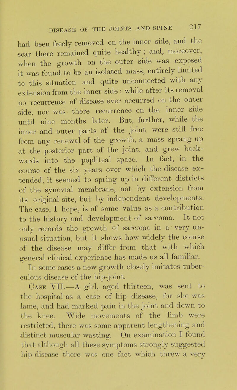 had been freely removed on the inner side, and the scar there remained quite healthy ; and, moreover, when the growth on the outer side was exposed it was found to be an isolated mass, entirely limited to this situation and quite unconnected with any extension from the inner side : while after its removal no recurrence of disease ever occurred on the outer side, nor was there recurrence on the inner side until nine months later. But, further, while the inner and outer parts of the joint were still free from any renewal of the growth, a mass sprang up Sit the posterior part of the joint, and grew back- wards into the popliteal space. In fact, m the course of the six years over which the disease ex- tended, it seemed to spring up in different districts of the synovial membrane, not by extension from its original site, but by independent developments. The case, I hope, is of some value as a contribution to the history and development of sarcoma. It not only records the growth of sarcoma in a very un- usual situation, but it shows how widely the course of the disease may differ from that with which general clinical experience has made us all familiar. In some cases a new growth closely imitates tuber- culous disease of the hip-joint. Case VII.—A. girl, aged thirteen, was sent to the hospital as a case of hip disease, for she was lame, and had marked pain in the joint and down to the knee. Wide movements of the limb were i-estricted, there was some apparent lengthening and distinct muscular wasting. On examination I found that although all these symptoms strongly suggested hip disease there Avas one fact which threw a very