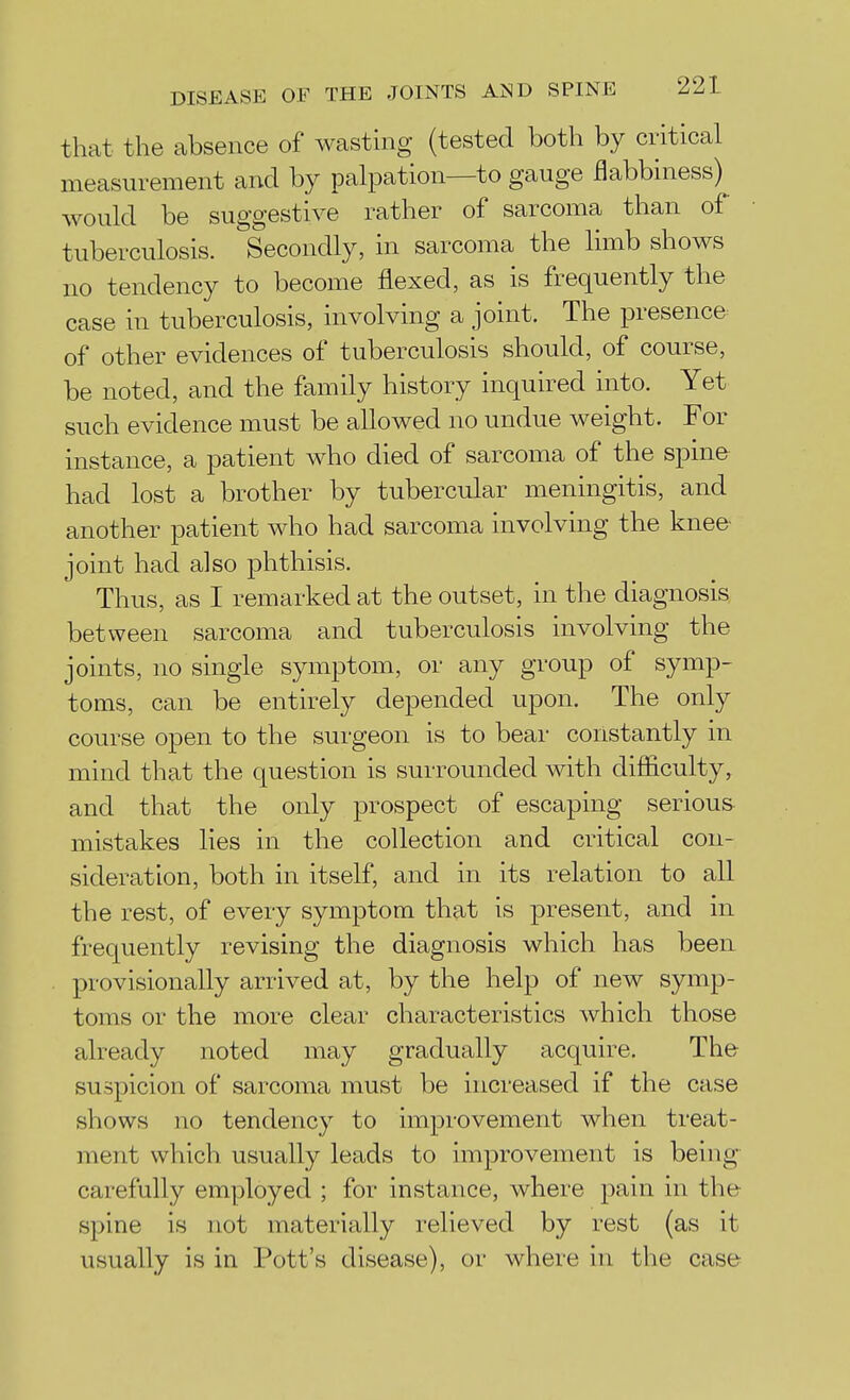 that the absence of wasting (tested both by critical measurement and by palpation—to gauge flabbiness) would be suggestive rather of sarcoma than of tuberculosis. Secondly, in sarcoma the limb shows no tendency to become flexed, as is frequently the case in tuberculosis, involving a joint. The presence of other evidences of tuberculosis should, of course, be noted, and the family history inquired into. Yet such evidence must be allowed no undue weight. For instance, a patient who died of sarcoma of the spine had lost a brother by tubercular meningitis, and another patient who had sarcoma involving the knee- joint had also phthisis. Thus, as I remarked at the outset, in the diagnosis between sarcoma and tuberculosis involving the joints, no single symptom, or any group of symp- toms, can be entirely depended upon. The only course open to the surgeon is to bear constantly in mind that the question is surrounded with difficulty, and that the only prospect of escaping serious mistakes lies in the collection and critical con- sideration, both in itself, and in its relation to all the rest, of every symptom that is present, and in frequently revising the diagnosis which has been provisionally arrived at, by the help of new symp- toms or the more clear characteristics which those already noted may gradually acquire. The suspicion of sarcoma must be increased if the case shows no tendency to improvement when treat- ment which usually leads to improvement is being carefully employed ; for instance, where pain in the spine is not materially relieved by rest (as it usually is in Pott's disease), or where in the case