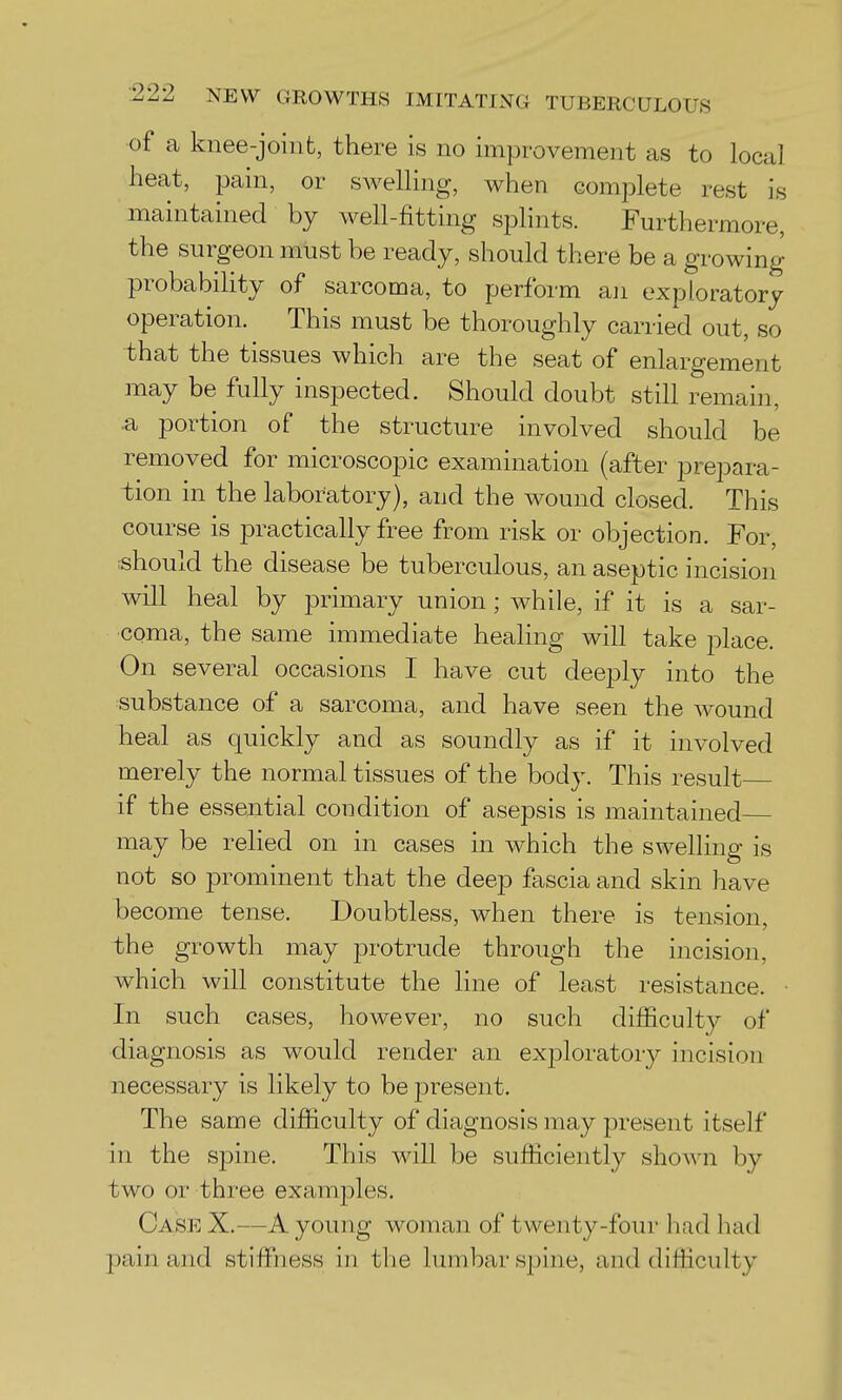 of a knee-joint, there is no improvement as to local heat, jmin, or swelling, when complete rest is maintained by well-fitting splints. Furthermore, the surgeon must be ready, should there be a growing probability of sarcoma, to perform aji exploratory operation. This must be thoroughly carried out, so that the tissues which are the seat of enlargement may be fully inspected. Should doubt still remain, a portion of the structure involved should be removed for microscopic examination (after prepara- tion in the laboratory), and the wound closed. This course is practically free from risk or objection. For, rshould the disease be tuberculous, an aseptic incision will heal by primary union; while, if it is a sar- coma, the same immediate healing will take place. On several occasions I have cut deeply into the substance of a sarcoma, and have seen the wound heal as quickly and as soundly as if it involved merely the normal tissues of the body. This result if the essential condition of asepsis is maintained may be relied on in cases in which the swelling is not so prominent that the deep fascia and skin have become tense. Doubtless, when there is tension, the growth may protrude through the incision, which will constitute the line of least resistance. • In such cases, however, no such difficulty of diagnosis as would render an exjDloratory incision necessary is likely to be j)resent. The same difficulty of diagnosis may present itself in the spine. This will be sufficiently shown by two or three examples. Case X.—A young woman of twenty-four liad had pain and stiffiiess in the lumbar spine, and difficulty