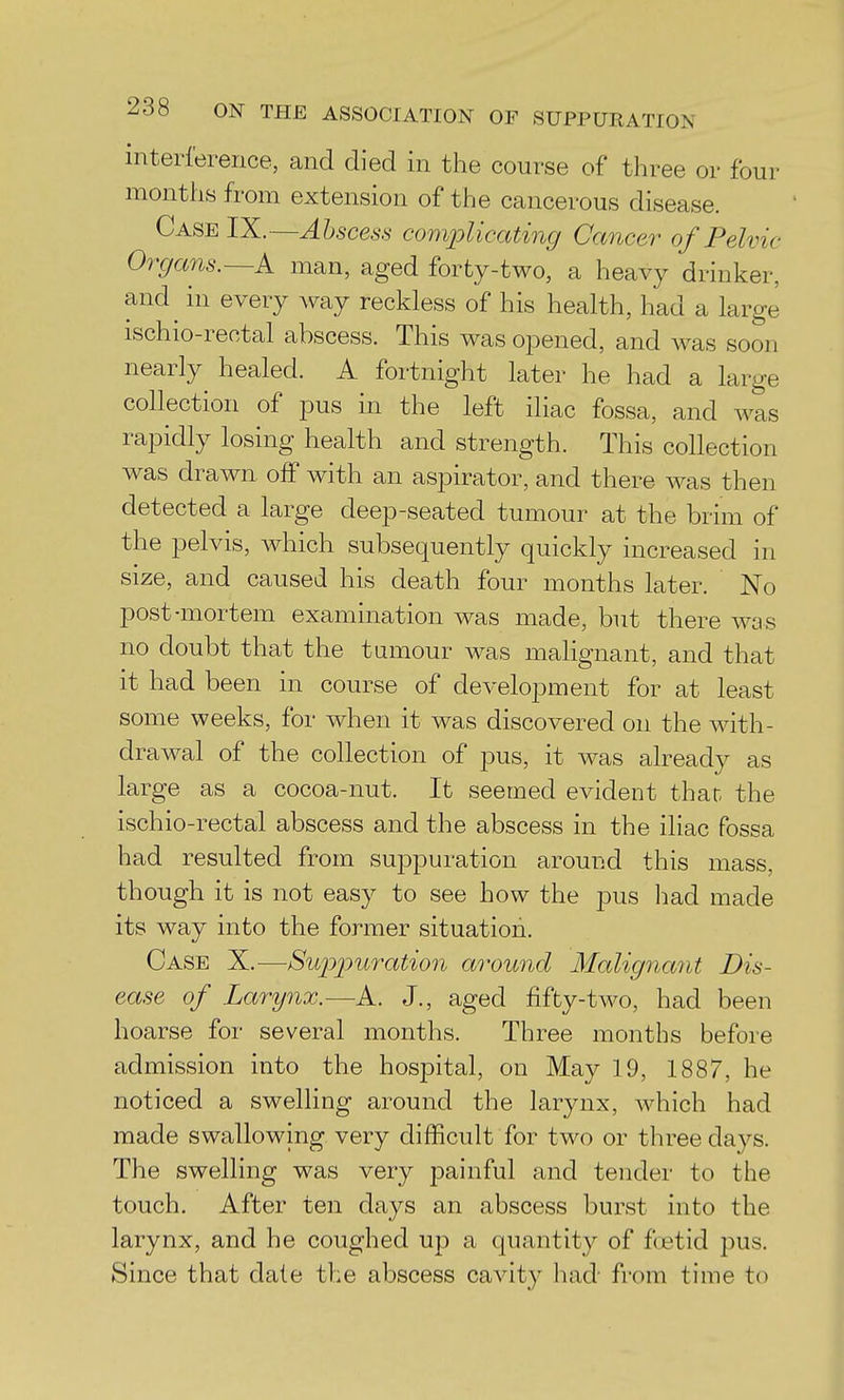 interference, and died in the course of three or four months from extension of the cancerous disease. Case IX.—Abscess complicatmg Cancer of Pelvic Organs.—k man, aged forty-two, a heavy drinker, and^ in every way reckless of his health, had a large ischio-rectal abscess. This was opened, and was soon nearly^ healed. A fortnight later he had a large collection of pus in the left iliac fossa, and was rapidly losing health and strength. This collection was drawn off with an aspirator, and there was then detected a large deep-seated tumour at the brim of the pelvis, which subsequently quickly increased in size, and caused his death four months later. No post-mortem examination was made, but there was no doubt that the tamour was malignant, and that it had been in course of development for at least some weeks, for when it was discovered on the with- drawal of the collection of pus, it was already as large as a cocoa-nut. It seemed evident that the ischio-rectal abscess and the abscess in the iliac fossa had resulted from suppuration around this mass, though it is not easy to see how the pus had made its way into the former situation. Case X.—Suj)j)uratio7i around Malignant Dis- ease of Larynx.—A. J., aged fifty-two, had been hoarse for several months. Three months before admission into the hospital, on May 19, 1887, he noticed a swelling around the larynx, which had made swallowing very difficult for two or three days. The swelling was very painful and tender to the touch. After ten days an abscess burst into the larynx, and he coughed up a quantity of ftetid pus. Since that dale the abscess cavity had from time to