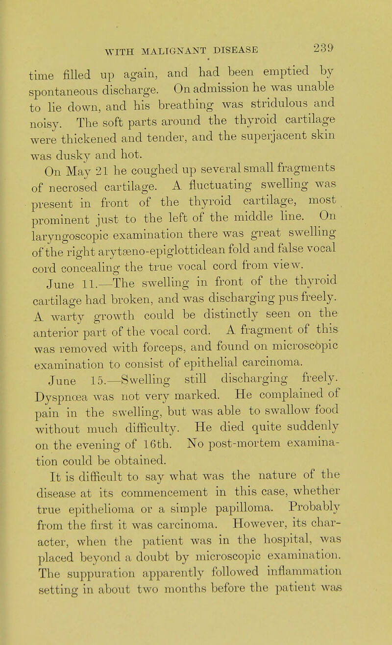 time filled up again, and had been emptied by spontaneous discharge. On admission he was unable to lie down, and his breathing was stridulous and noisy. The soft parts around the thyroid cartilage were thickened and tender, and the superjacent skin was dusky and hot. On May 21 he coughed up several small fragments of necrosed cartilage. A fluctuating swelling was present in front of the thyroid cartilage, most prominent just to the left of the middle line. On laryngoscopic examination there was great swelling of the right arytseno-epiglottidean fold and false vocal cord concealing the true vocal cord from view. June 11.—The swelling in front of the thyroid cartilage had broken, and was discharging pus freely. A warty growth could be distinctly seen on the anterior part of the vocal cord. A fragment of this was removed with forceps, and found on microscbpic examination to consist of epithelial carcinoma. June 15.—Swelling still discharging freely. Dyspncjea was not very marked. He complained of pain in the svvelhng, but was able to swallow food without much difficulty. He died quite suddenly on the evening of 16th. No post-mortem examina- tion could be obtained. It is difficult to say what was the nature of the disease at its commencement in this case, whether true epithelioma or a simple papilloma. Probably from the first it was carcinoma. However, its char- acter, when the patient was in the hospital, was placed beyond a doubt by microscopic examination. The suppuration apparently followed inflammation setting in about two months before the jjatient was