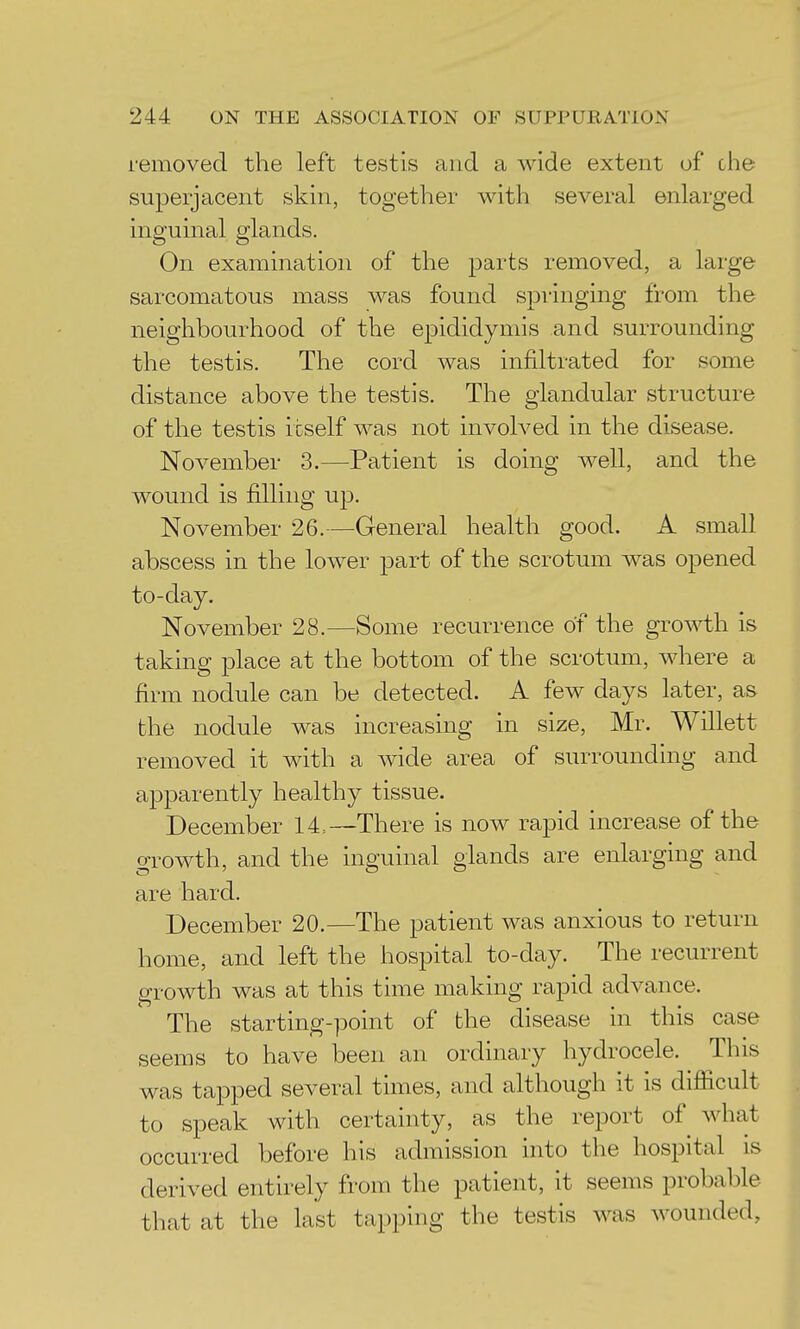 removed the left testis and a wide extent of clie superjacent skin, together with several enlarged inguinal glands. On examination of the parts removed, a large sarcomatous mass was found springing from the neighbourhood of the epididymis and surrounding the testis. The cord was infiltrated for some distance above the testis. The glandular structure of the testis itself was not involved in the disease. November 3.—Patient is doing well, and the wound is filling up. November 26.—General health good. A small abscess in the lower part of the scrotum was opened to-day. November 28.—Some recurrence of the gro^vth is taking place at the bottom of the scrotum, where a firm nodule can be detected. A few days later, as the nodule was increasing in size, Mr. Willett removed it with a wide area of surrounding and apparently healthy tissue. December 14=—There is now rapid increase of the growth, and the inguinal glands are enlarging and are hard. December 20.—The patient was anxious to return home, and left the hospital to-day. The recurrent growth was at this time making rapid advance. The starting-point of the disease in this case seems to have been an ordinary hydrocele. This was tapped several times, and although it is difficult to speak with certainty, as the report of what occurred before his admission into the hospital is derived entirely from the patient, it seems probable that at the last tapping the testis was wounded,