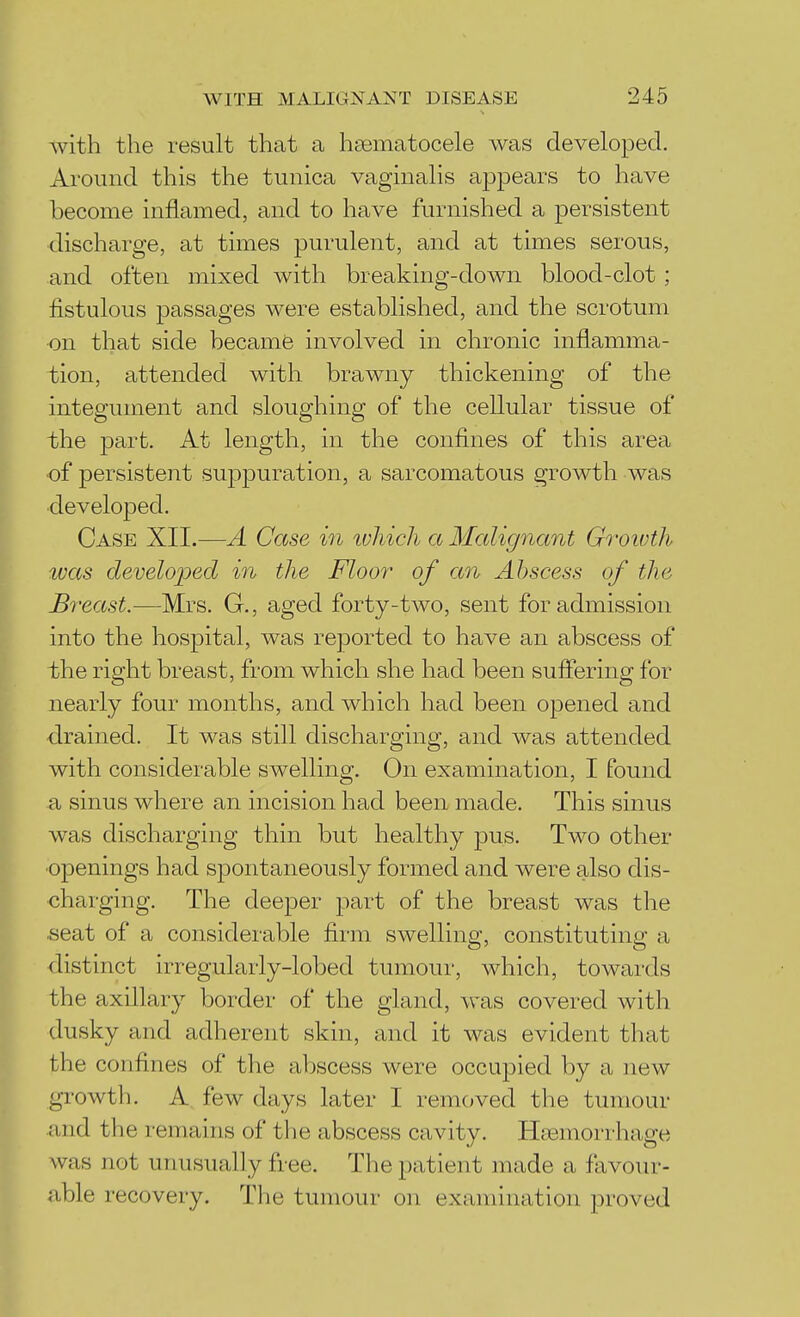 Avith the result that a heematocele was developed. Around this the tunica vaginalis appears to have become inflamed, and to have furnished a persistent discharge, at times purulent, and at times serous, and often mixed with breaking-down blood-clot ; fistulous passages were established, and the scrotum on that side became involved in chronic inflamma- tion, attended with brawny thickening of the integument and sloughing of the cellular tissue of the part. At length, in the confines of this area •of persistent suppuration, a sarcomatous growth was developed. Case XII.^—A Case in ivhich a Malignant Groivth was developed m the Floo?' of an Abscess of the Breast.—Mrs. G., aged forty-two, sent for admission into the hospital, was reported to have an abscess of the right breast, from which she had been sufiering for nearly four months, and which had been opened and drained. It was still discharging, and was attended with considerable swelling. On examination, I found a sinus where an incision had been made. This sinus was discharging thin but healthy pus. Two other ■openings had spontaneously formed and were also dis- charging. The deeper part of the breast was the ■seat of a considerable firm swelling, constituting a distinct irregularly-lobed tumour, which, towards the axillary border of the gland, was covered with dusky and adherent skin, and it was evident that the confines of the abscess were occupied by a new growth. A. few days later I removed the tumour •and the remains of the abscess cavity. Htemorrhage was not unusually free. The patient made a favour- able recovery. The tumour on examination proved