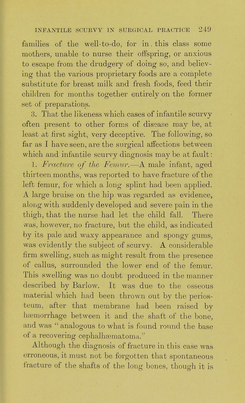 families of the well-to-do, for in. this class some mothers, unable to nurse their offspring, or anxious to escape from the drudgery of doing so, and believ- ing that the various proprietary foods are a complete substitute for breast milk and fresh foods, feed their children for months together entirely on the former set of preparations. 3. That the likeness which cases of infantile scurvy often present to other forms of disease may be, at least at first sight, very deceptive. The following, so far as I have seen, are the surgical affections between which and infantile scurvy diagnosis maybe at fault: 1. Fracture of the Femur.—A male infant, aged thirteen months, was reported to have fracture of the left femur, for which a long splint had been applied. A large bruise on the hip was regarded as evidence, along with suddenly developed and severe pain in the thigh, that the nurse had let the child fall. There was, however, no fracture, but the child, as indicated by its pale and waxy appearance and spongy gums, was evidently the subject of scurvy. A considerable firm swelling, such as might result from the presence of callus, surrounded the lower end of the femur. This swelling was no doubt produced in the manner described by Barlow. It was due to the osseous material which had been thrown out by the perios- teum, after that membrane had been raised by haemorrhage between it and the shaft of the bone, and was  analogous to what is found round the base of a recovering cephalhaematoma. Although the diagnosis of fracture in this case was erroneous, it must not be forgotten that spontaneous fracture of the shafts of the long bones, though it is