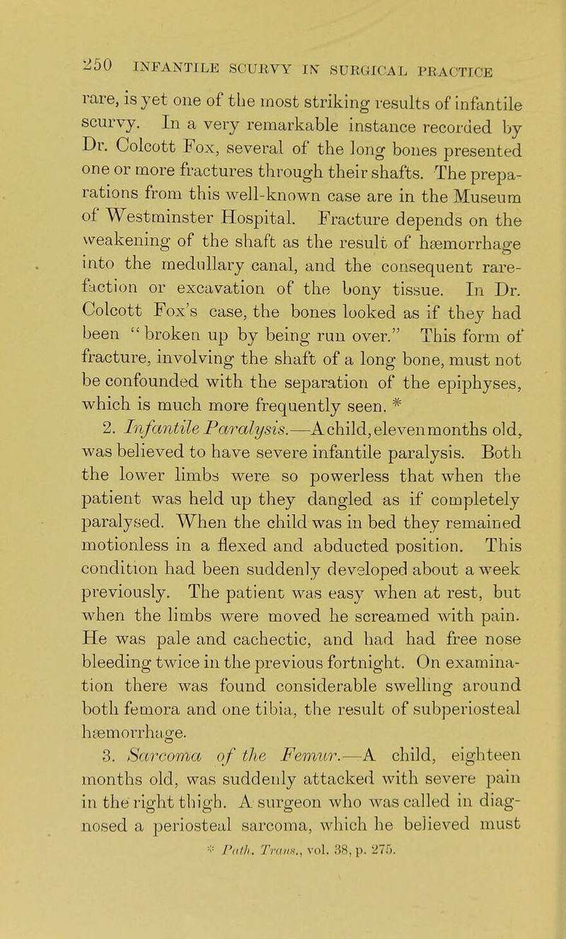 rare, is yet one of the most striking results of inflintile scurvy. In a very remarkable instance recorded by Dr. Colcott Fox, several of the long bones presented one or more fractures through their shafts. The prepa- rations from this well-known case are in the Museum of Westminster Hospital. Fracture depends on the weakening of the shaft as the result of haemorrhage into the medullary canal, and the consequent rare- faction or excavation of the bony tissue. In Dr. Colcott Fox's case, the bones looked as if they had been broken up by being run over. This form of fracture, involving the shaft of a long bone, must not be confounded with the separation of the epiphyses, which is much more frequently seen. * 2. Infantile Paralysis.—A child, eleven months old, was believed to have severe infantile paralysis. Both the lower limbs were so powerless that when the patient was held up they dangled as if completely paralysed. When the child was in bed they remained motionless in a flexed and abducted position. This condition had been suddenly developed about a week previously. The patient was easy when at rest, but when the limbs were moved he screamed with pain. He was pale and cachectic, and had had free nose bleeding twice in the previous fortnight. On examina- tion there was found considerable swelhng around both femora and one tibia, the result of subperiosteal haemorrhao^e. 3. Sarcoma of the Femur.—A child, eighteen months old, was suddenly attacked with severe pain in the right thigh. A surgeon who was called in diag- nosed a periosteal sarcoma, which he believed must ■-;= r<i/h. Trans., vol. 38, p. 27.5.