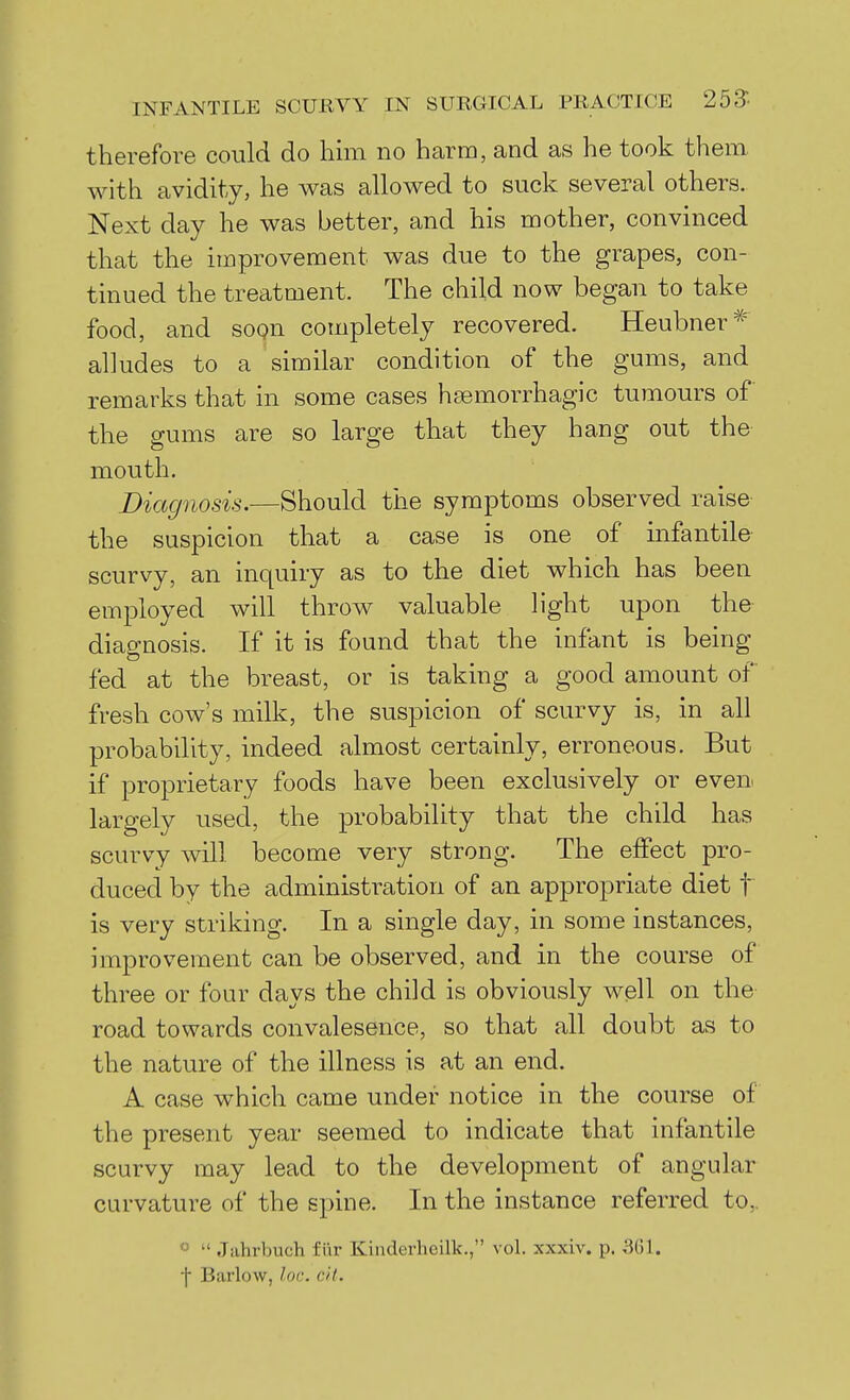 therefore could do him no harm, and as he took them with avidity, he was allowed to suck several others. Next day he was better, and his mother, convinced that the improvement was due to the grapes, con- tinued the treatment. The child now began to take food, and soqn completely recovered. Heubner* alludes to a similar condition of the gums, and remarks that in some cases hfemorrhagic tumours of the gums are so large that they hang out the mouth. Diagnosis.—Should the symptoms observed raise the suspicion that a case is one of infantile scurvy, an inquiry as to the diet which has been employed will throw valuable light upon the diagnosis. If it is found that the infant is being fed at the breast, or is taking a good amount of fresh cow's milk, the suspicion of scurvy is, in all probability, indeed almost certainly, erroneous. But if proprietary foods have been exclusively or even largely used, the probability that the child has scurvy will become very strong. The effect pro- duced by the administration of an appropriate diet f is very striking. In a single day, in some instances, improvement can be observed, and in the course of three or four days the child is obviously well on the road towards convalesence, so that all doubt as to the nature of the illness is at an end. A case which came under notice in the course of the present year seemed to indicate that infantile scurvy may lead to the development of angular curvature of the spine. In the instance referred to,. «  Jiihrbuch fiir Kinderheilk,, vol. xxxiv. p. 301. ■j Barlow, Ux:. cit.