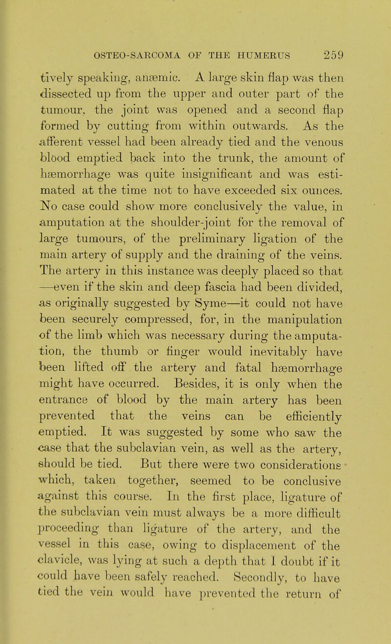 tively speaking, anaemic. A large skin flaj) was then dissected up from the upper and outer part of the tumour, the joint was opened and a second flap formed by cutting from within outwards. As the afferent vessel had been already tied and the venous blood emptied back into the trunk, the amount of haemorrhage was quite insignificant and was esti- mated at the time not to have exceeded six ounces. No case could show more conclusivelv the value, in amputation at the shoulder-joint for the removal of large tumours, of the preliminary ligation of the main artery of supply and the draining of the veins. The artery in this instance was deeply placed so that —even if the skin and deep fascia had been divided, as originally suggested by Syme—it could not have been securely compressed, for, in the manipulation of the limb which was necessary during the amputa- tion, the thumb or finger would inevitably have been lifted off the artery and fatal haemorrhage might have occurred. Besides, it is only when the entrance of blood by the main artery has been prevented that the veins can be eflficiently emptied. It was suggested by some who saw the case that the subclavian vein, as well as the artery, should be tied. But there were two considerations which, taken together, seemed to be conclusive against this course. In the first place, ligature of the subclavian vein must always be a more difficult proceeding than ligature of the artery, and the vessel in this case, owing to displacement of the clavicle, was lying at such a depth that 1 doubt if it could have been safely reached. Secondly, to have tied the vein would have prevented the return of
