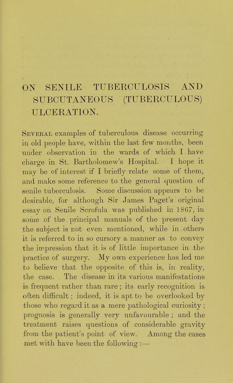 ON SENILE TUBERCULOSIS AND SUBCUTANEOUS (TUBERCULOUS) ULCERATION. Several examples of tuberculous disease occurring ill old people have, within the last few months, been under observation in the wards of which I have charge in St. Bartholomew's Hospital. I hope it may be of interest if I briefly relate some of them, and make some reference to the general question of senile tuberculosis. Some discussion appears to be desirable, for although Sir James Paget's original essay on Senile Scrofula was published in 1867, in some of the principal manuals of the present day the subject is not even mentioned, while in others it is referred to in so cursory a manner as to conve}' the impression that it is of little importance in the practice of surgery. My own experience has led me to believe that the opposite of this is, in reality, the case. The disease in its various manifestations is frequent rather than rare ; its early recognition is often difficult; indeed, it is apt to be overlooked by those who regard it as a mere pathological curiosity ; prognosis is generally very unfavourable ; and the treatment raises questions of considerable gravity from the patient's point of view. Among the cases met with have been the followino;:—