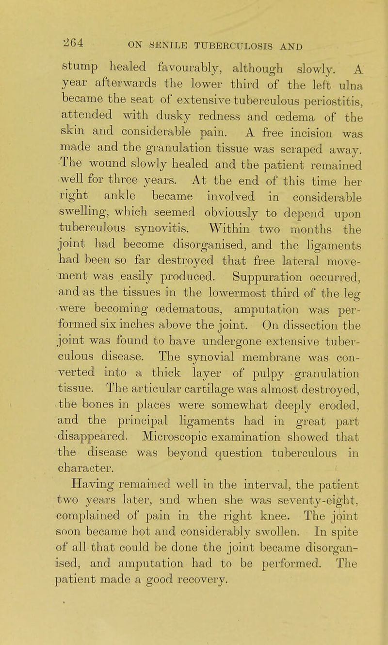 stump healed favourably, although slowly. A year afterwards the lower third of the left ulna became the seat of extensive tuberculous periostitis, attended with dusky redness and oedema of the skin and considerable pain. A free incision was made and the granulation tissue was scraped away. The wound slowly healed and the patient remained well for three years. At the end of this time her right ankle became involved in considerable swelling, which seemed obviously to depend upon tuberculous synovitis. Within two months the joint had become disorganised, and the ligaments had been so far destroyed that free lateral move- ment was easily produced. Suppuration occurred, and as the tissues in the lowermost third of the leg- were becoming oedematous, amputation was per- formed six inches above the joint. On dissection the joint was found to have undergone extensive tuber- culous disease. The synovial membrane was con- verted into a thick layer of pulpy granulation tissue. The articular cartilage was almost destroyed, the bones in places were somewhat deeply eroded, and the principal ligaments had in great part disapiDoared. Microscopic examination showed that the disease was beyond question tuberculous in character. Having remained well in the interval, the patient two years later, and when she was seventy-eight, complained of j^ain in the right knee. The joint soon became hot and considerably swollen. In spite of all that could be done the joint became disorgan- ised, and amputation had to be performed. The patient made a good recovery.