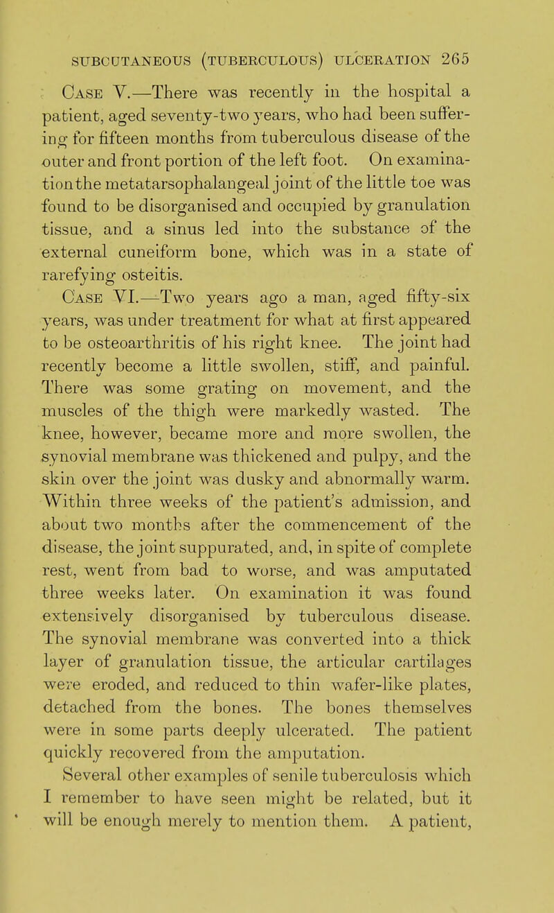 Case V.—There was recently in the hospital a patient, aged seventy-two 3^ears, who had been suffer- ing- for fifteen months from tuberculous disease of the outer and front portion of the left foot. On examina- tion the metatarsophalangeal joint of the little toe was found to be disorganised and occupied by granulation tissue, and a sinus led into the substance of the external cuneiform bone, which was in a state of rarefying osteitis. Case VI.—Two years ago a man, aged fifty-six years, was under treatment for what at first appeared to be osteoarthritis of his right knee. The joint had recently become a little swollen, stiff, and painful. There was some grating on movement, and the muscles of the thigh were markedly wasted. The knee, however, became more and more swollen, the synovial membrane was thickened and pulpy, and the skin over the joint was dusky and abnormally warm. Within three weeks of the patient's admission, and about two months after the commencement of the disease, the joint suppurated, and, in spite of complete rest, went from bad to worse, and was amputated three weeks later. On examination it was found extensively disorganised by tuberculous disease. The synovial membrane was converted into a thick layer of granulation tissue, the articular cartilages were eroded, and reduced to thin wafer-like plates, detached from the bones. The bones themselves were in some parts deeply ulcerated. The patient quickly recovered from the amputation. Several other examples of senile tuberculosis which I remember to have seen might be related, but it will be enough merely to mention them. A patient,