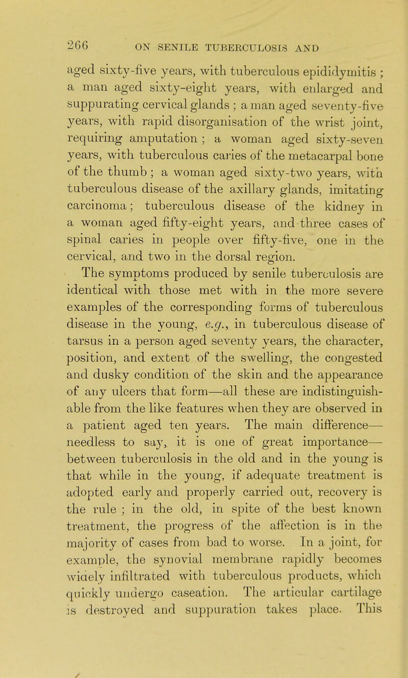 aged sixty-five years, with tuberculous epididymitis ; a man aged sixty-eight years, with enlarged and suppurating cervical glands ; a man aged seventy-five years, with rapid disorganisation of the wrist joint, requiring amputation ; a woman aged sixty-seven years, with tuberculous caries of the metacarpal bone of the thumb ; a woman aged sixty-two years, with tuberculous disease of the axillary glands, imitating carcinoma; tuberculous disease of the kidney in a woman aged fifty-eight years, and three cases of spinal caries in people over fifty-five, one in the cervical, and two in the dorsal region. The symptoms produced by senile tuberculosis are identical with those met with in the more severe examples of the corresponding forms of tuberculous disease in the young, e.c/., in tuberculous disease of tarsus in a person aged seventy years, the character, position, and extent of the swelling, the congested and dusky condition of the skin and the aj)pearance of any ulcers that form—all these are indistinguish- able from the like features when they are observed in a patient aged ten years. The main difference— needless to say, it is one of great importance— between tuberculosis in the old and in the young is that while in the young, if adequate treatment is adopted early and properly carried out, recovery is the rule ; in the old, in spite of the best known treatment, the progress of the affection is in the majority of cases from bad to worse. In a joint, for example, the synovial membrane rapidly becomes wiaely infiltrated with tuberculous products, which quickly undergo caseation. The articular cartilage is destroyed and suppuration takes place. This