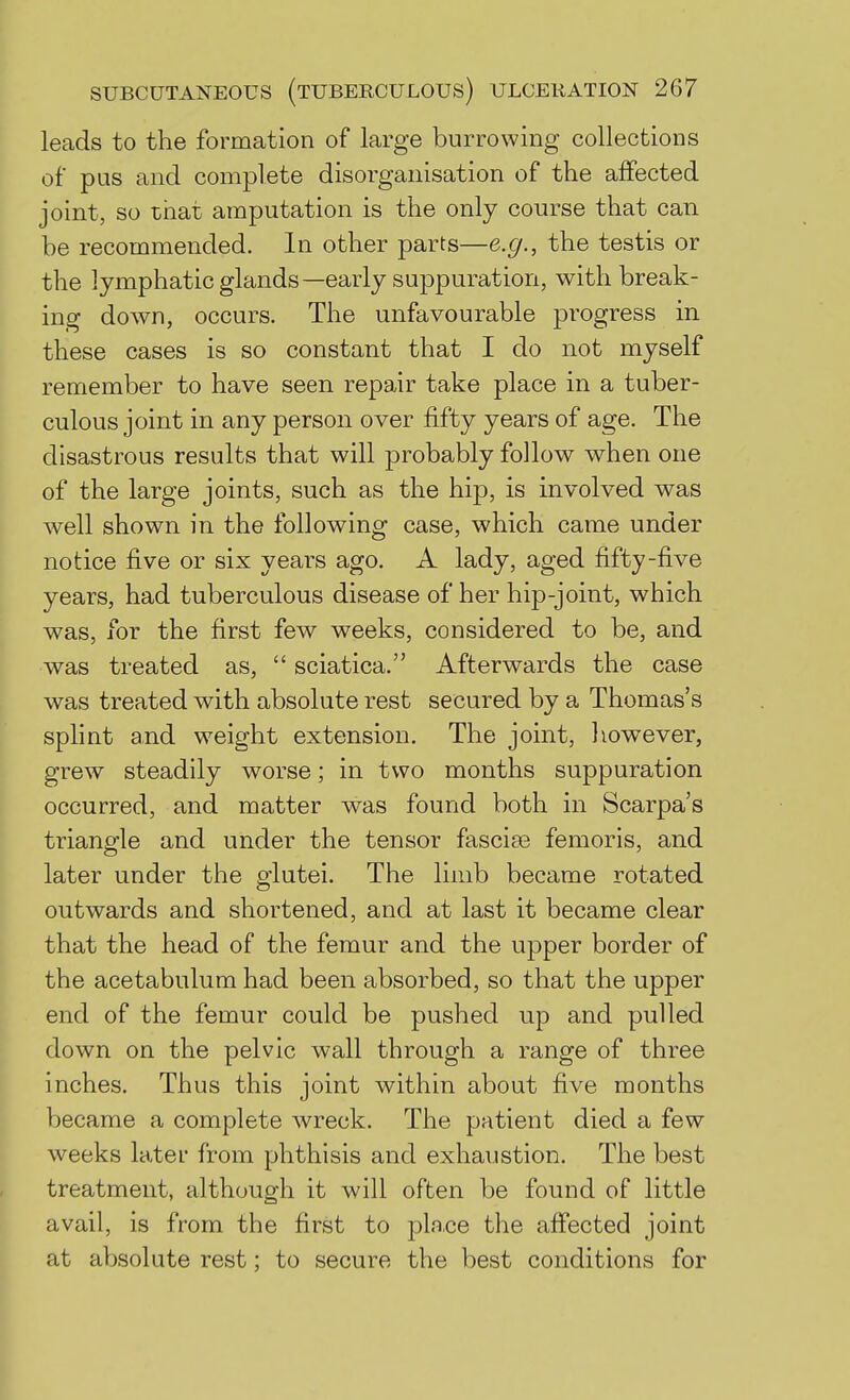 leads to the formation of large burrowing collections of pus and complete disorganisation of the affected joint, so that amputation is the only course that can be recommended. In other parts—e.g., the testis or the lymphaticglands—early suppuration, with break- ing down, occurs. The unfavourable progress in these cases is so constant that I do not myself remember to have seen repair take place in a tuber- culous joint in any person over fifty years of age. The disastrous results that will probably follow when one of the large joints, such as the hip, is involved was well shown in the following case, which came under notice five or six years ago. A lady, aged fifty-five years, had tuberculous disease of her hip-joint, which was, for the first few weeks, considered to be, and was treated as,  sciatica. Afterwards the case was treated with absolute rest secured by a Thomas's splint and weight extension. The joint, however, grew steadily worse; in two months suppuration occurred, and matter was found both in Scarpa's triangle and under the tensor fasciae femoris, and later under the glutei. The limb became rotated outwards and shortened, and at last it became clear that the head of the femur and the upper border of the acetabulum had been absorbed, so that the upper end of the femur could be pushed up and pulled down on the pelvic wall through a range of three inches. Thus this joint within about five months became a complete wreck. The patient died a few weeks later from phthisis and exhaustion. The best treatment, although it will often be found of little avail, is from the first to pla.ce the affected joint at absolute rest; to secure the best conditions for