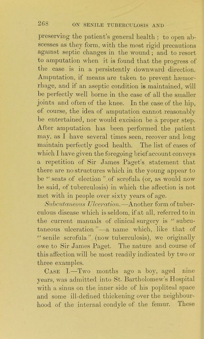 preserving the patient's general health ; to open al)- scesses as they form, with the most rigid precautions against septic changes in the wound; and to resort to amputation when it is found that the progress of tlie case is in a persistently downward direction. Amputation, if means are taken to prevent haemor- rhage, and if an aseptic condition is maintained, will be perfectly well borne in the case of all the smaller joints and often of the knee. In the case of the hip, of course, the idea of amputation cannot reasonably be entertained, nor would excision be a proper step. After amputation has been performed the patient may, as I have several times seen, recover and long maintain perfectly good health. The list of cases of which I have given the foregoing brief account conveys a repetition of Sir James Paget's statement that there are no structures which in the young appear to be  seats of election  of scrofula (or, as would now be said, of tuberculosis) in which the affisction is not met with in people over sixty years of age. Suhcutaneous Tllceration.—Another form of tuber- culous disease which is seldom, if at all, referred to in the current manuals of clinical surgery is  subcu- taneous ulceration—a name w^hich, like that of senile scrofula (now tuberculosis), we originally owe to Sir James Paget. The nature and course of this affection will be most readily indicated by two or three examples. Case I.—Two months ago a boy, aged nine years, was admitted into St. Bartholomew's Hospital with a sinus on the inner side of his popliteal space and some ill-defined thickening over the neighbour- hood of the internal condyle of the femur. These