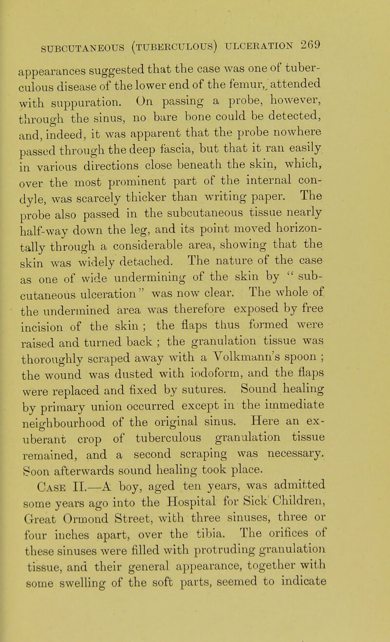 appearances suggested that the case Avas one of tuber- culous disease of the lower end of the femur,; attended with suppuration. On passing a probe, however, through the sinus, no bare bone could be detected, and, indeed, it was apparent that the probe nowhere passed through the deep fascia, but that it ran easily in various directions close beneath the skin, which, over the most prominent part of the internal con- dyle, was scarcely thicker than writing paper. The probe also passed in the subcutaneous tissue nearly half-way down the leg, and its point moved horizon- tally through a considerable area, showing that the skin was widely detached. The nature of the case as one of wide undermining of the skin by  sub- cutaneous ulceration  was now clear. The whole of the undermined area was therefore exposed by free incision of the skin ; the flaps thus formed were raised and turned back ; the granulation tissue was thoroughly scraped away with a Volkmann's spoon ; the wound was dusted with iodoform, and the flaps were replaced and fixed by sutures. Sound healing by primary union occurred except in the immediate neighbourhood of the original sinus. Here an ex- uberant crop of tuberculous granulation tissue remained, and a second scraping was necessary. Soon afterwards sound healing took place. Case II.—A boy, aged ten years, was admitted some years ago into the Hospital for Sick Children, Great Ormond Street, with three sinuses, three or four inches apart, over the tibia. The orifices of these sinuses were filled with protruding granulation tissue, and their general appearance, together with some swelling of the soft parts, seemed to indicate