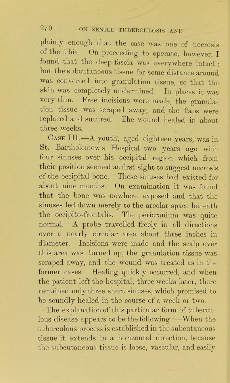 plainly enough that the case was one of necrosis of the tibia. On proceeding to operate, however, I found that the deep fascia was everywhere intact ; but the subcutaneous tissue for some distance around was converted into granulation tissue, so that the skin was completely undermined. In places it was very thin. Free incisions were made, the granula- tion tissue was scraped away, and the flaps were replaced and sutured. The wound healed in about three weeks. Case III.—A youth, aged eighteen years, was in St. Bartholomew's Hospital two years ago with four sinuses over his occipital region which from their position seemed at first sight to suggest necrosis of the occipital bone. These sinuses had existed for about nine months. On examination it was found that the bone was nowhere exposed and that the sinuses led down merely to the areolar space beneath the occipito-frontalis. The pericranium was quite normal. A probe travelled freely in all directions over a nearly circular area about three inches in diameter. Incisions were made and the scalp over this area was turned up, the granulation tissue was scraped away, and the wound was treated as in the former cases. Healing quickly occurred, and Avhen the patient left the hospital, three weeks later, there remained only three short sinuses, which promised to be soundly healed in the course of a week or two. The explanation of this particular form of tubercu- lous disease appears to be the following :—When the tuberculous process is established in the subcutaneous tissue it extends in a horizontal direction, because the subcutaneous tissue is loose, vascular, and easily