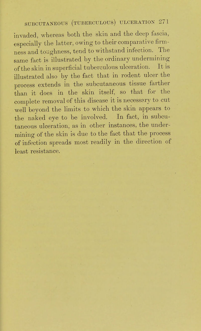 invaded, whereas both the skin and the deep fascia, especially the latter, owing to their comparative firm- ness and tov.ghness, tend to withstand infection. The same fact is illustrated by the ordinary undermining of the skin in superficial tuberculous ulceration. It is illustrated also by the fact that in rodent ulcer the process extends in the subcutaneous tissue farther than it does in the skin itself, so that for the complete removal of this disease it is necessary to cut well beyond the limits to which the skin appears to the naked eye to be involved. In fact, in subcu- taneous ulceration, as in other instances, the under- mining of the skin is due to the fact that the process of infection sftreads most readily in the direction of least resistance.