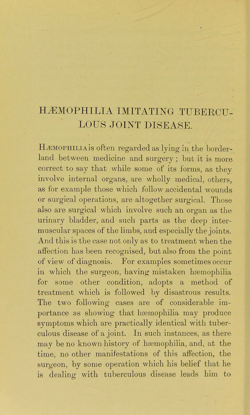 HEMOPHILIA IMITATING TUBERCU- LOUS JOINT DISEASE. HEMOPHILIA]s often regarded as lying in the border- land between medicine and surgery; but it is more correct to say that while some of its forms, as they involve internal organs, are wholly medical, others, as for example those which follow accidental wounds or surgical operations, are altogether surgical. Those also are surgical which involve such an organ as the urinary bladder, and such parts as the deep inter- muscular spaces of the limbs, and especially the joints. And this is the case not only as to treatment when the affection has been recognised, but also from the point of view of diagnosis. For examples sometimes occur in which the surgeon, having mistaken haemophilia for some other condition, adopts a method of treatment which is followed by disastrous results. The two following cases are of considerable im- portance as showing that hsemophilia may produce symptoms which are practically identical with tuber- culous disease of a joint. In such instances, as there may be no known history of haemophilia, and, at the time, no other manifestations of this affection, the surgeon, by some operation which his belief that he is dealing with tuberculous disease leads him to