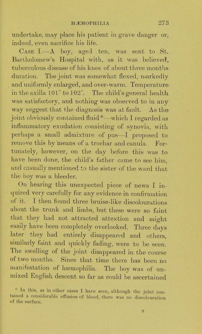 undertake, may place his patient in grave danger or, indeed, even sacrifice his hf'e. Case I.—A boy, aged ten, was sent to St. Bartholomew's Hospital with, as it was believed^ tuberculous disease of his knee of about three months, duration. The joint was somewhat flexed, markedly and uniformly enlarged, and over-warm. Temperature in the axilla 101° to 102°. The child's general healthi was satisfactory, and nothing was observed to in any- way suggest that the diagnosis was at fault. As the joint obviously contained fluid*—which I regarded as inflammatory exudation consisting of svnovia, with perhaps a small admixture of pus—I proposed to i-emove this by means of a trochar and canula. For- tunately, however, on the day before this was to have been done, the child's father came to see him, and casually mentioned to the sister of the ward that the boy was a bleeder. On hearing this unexpected piece of news I in- quired very carefully for any evidence in confirmation of it. I then found three bruise-like discolourations about the trunk and limbs, but these were so faint that they had not attracted attei.ition and might easily have been completely overlooked. Three days later they had entirely disappeared and others, similarly faint and quickly fading, were to be seen. The swelling of the joint disappeared in the course of two months. Since that time there has been no manifestation of haemophilia. The boy was of un-- mixed English descent so far as could be ascertained ■■■ In this, as in other cases I have seen, although the joint con- tained a considerable effusion of blood, there was no discolouration of the surface. S