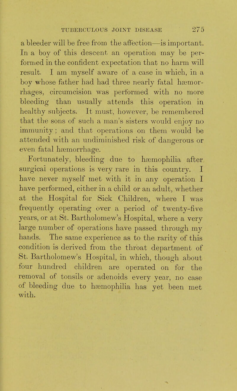 a bleeder will be free from the affection—is important. In a boy of this descent an operation may be per- fornied in the confident expectation that no harm will result. I am myself aware of a case in which, in a boy whose father had had three nearly fatal haemor- rhages, circumcision was performed with no more bleeding than usually attends this operation in healthy subjects. It must, however, be remembered that the sons of such a man's sisters would enjoy no immunity; and that operations on them would be attended with an undiminished risk of dangerous or even fatal hsemorrhage. Fortunately, bleeding due to haemophilia after, surgical operations is very rare in this country. I have never myself met with it in any operation I have performed, either in a child or an adult, whether at the Hospital for Sick Children, where I was frequently operating over a period of twenty-five years, or at St. Bartholomew's Hospital, where a very large number of operations have passed through my hands. The same experience as to the rarity of this condition is derived from the throat department of St. Bartholomew's Hospital, in which, though about four hundred children are operated on for the removal of tonsils or adenoids every year, no case of bleeding due to haemophilia has yet been met with.