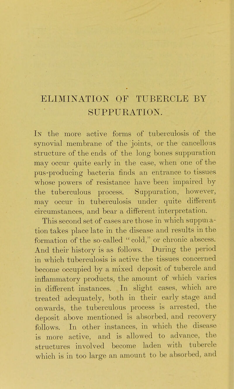 ELIMINATION OF TUBERCLE BY SUPPURATION. In the more active forms of tuberculosis of the synovial membrane of the joints, or the cancellous structure of the ends of the long bones suppuration may occur quite early in the case, when one of the pus-producing bacteria finds an entrance to tissues whose powers of resistance have been impaired by the tuberculous process. Suppuration, how^ever, may occur in tuberculosis under quite different circumstances, and bear a different interpretation. This second set of cases are those in which suppuia- tion takes place late in the disease and results in the formation of the so-called cold, or chronic abscess. And their history is as follows. During the period in which tuberculosis is active the tissues concerned become occupied by a mixed deposit of tubercle and inflammatory products, the amount of which varies in different instances. In slight cases, which are treated adequately, both in their early stage and onwards, the tuberculous process is arrested, the deposit above mentioned is absorbed, and recovery follows. In other instances, in which the disease is more active, and is allowed to advance, the structures involved become laden with tubercle which is in too large an amount to be absorbed, and