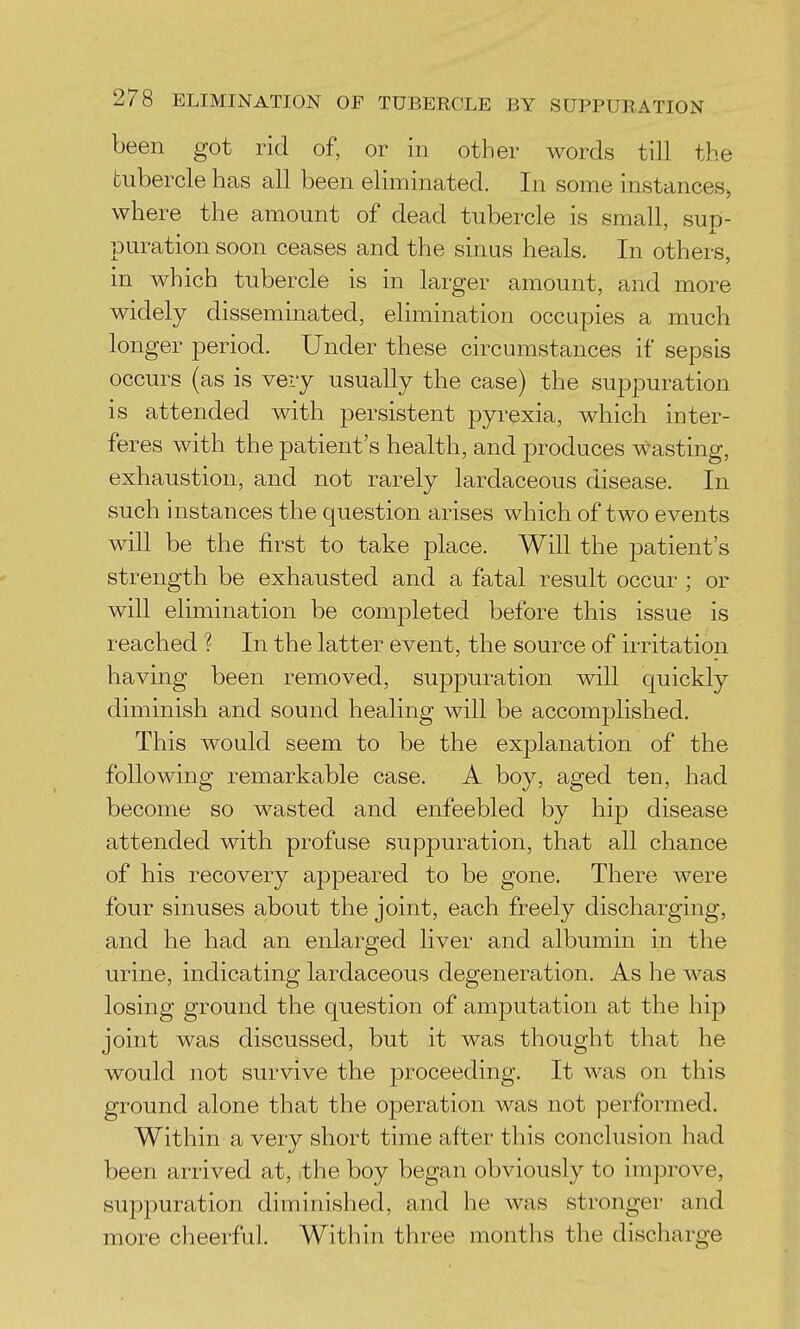 been got rid of, or in other words till the tubercle has all been eliminated. In some instances^ where the amount of dead tubercle is small, sup- puration soon ceases and the sinus heals. In others, in which tubercle is in larger amount, and more widely disseminated, elimination occupies a much longer period. Under these circumstances if sepsis occurs (as is very usually the case) the suppuration is attended with persistent pyrexia, which inter- feres with the patient's health, and produces wasting, exhaustion, and not rarely lardaceous disease. In such instances the question arises which of two events will be the first to take place. Will the patient's strength be exhausted and a fatal result occur ; or will elimination be completed before this issue is reached ? In the latter event, the source of irritation having been removed, suppuration will quickly diminish and sound healing will be accomplished. This would seem to be the explanation of the following remarkable case. A boy, aged ten, had become so wasted and enfeebled by hip disease attended with profuse suppuration, that all chance of his recovery appeared to be gone. There were four sinuses about the joint, each freely discharging, and he had an enlarged liver and albumin in the urine, indicating lardaceous degeneration. As he was losing ground the question of amputation at the hip joint was discussed, but it was thought that he would not survive the proceeding. It was on this ground alone that the operation was not performed. Within a very short time after this conclusion had been arrived at, ithe boy began obviously to improve, suppuration diminished, and he was stronger and more cheerful. Within three months the discharge