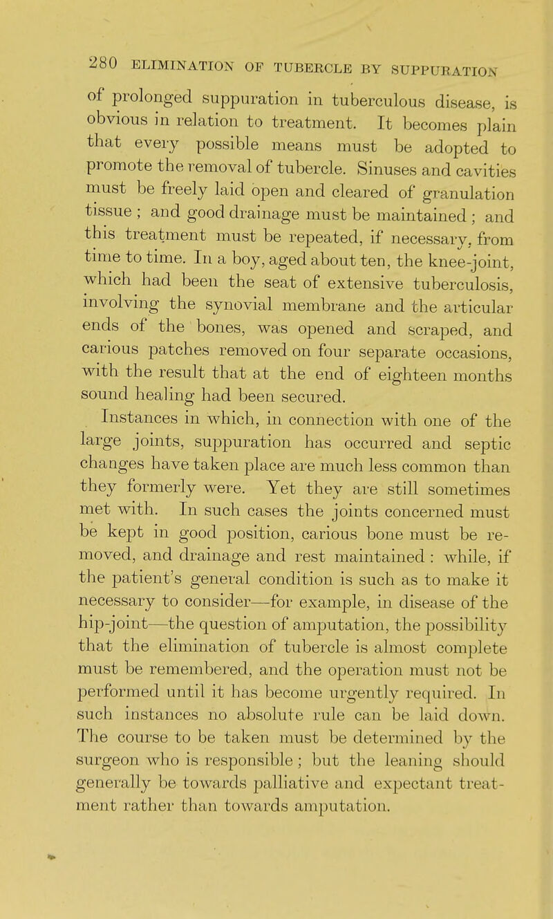 of prolonged suppuration in tuberculous disease, is obvious in relation to treatment. It becomes plain that every possible means must be adopted to promote the removal of tubercle. Sinuses and cavities must be freely laid open and cleared of granulation tissue ; and good drainage must be maintained ; and this treatment must be repeated, if necessary, from time to time. In a boy, aged about ten, the knee-joint, which had been the seat of extensive tuberculosis, involving the synovial membrane and the articular ends of the bones, was opened and scraped, and carious patches removed on four separate occasions, with the result that at the end of eighteen months sound healing had been secured. Instances in which, in connection with one of the large joints, suppuration has occurred and septic changes have taken place are much less common than they formerly were. Yet they are still sometimes met with. In such cases the joints concerned must be kept in good position, carious bone must be re- moved, and drainage and rest maintained : while, if the j^atient's general condition is such as to make it necessary to consider—for example, in disease of the hip-joint—the question of amputation, the possibility that the elimination of tubercle is almost complete must be remembered, and the operation must not be performed until it has become urgently required. In such instances no absolute rule can be laid down. The course to be taken must be determined by the surgeon who is responsible ; but the leaning should generally be towards palliative and expectant treat- ment rather than towards amputation.