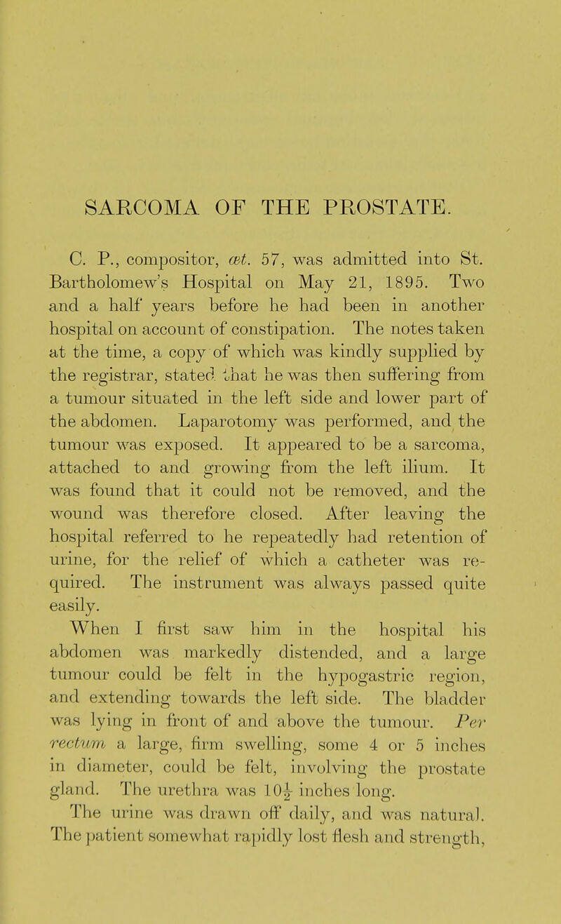 SARCOMA OF THE PROSTATE. C. P., compositor, cet. 57, was admitted into St, Bartholomew's Hospital on May 21, 1895. Two and a half years before he had been in another hospital on account of constipation. The notes taken at the time, a copy of which was kindly supplied by the registrar, stated that he was then suifering from a tumour situated in the left side and lower part of the abdomen. Laparotomy was performed, and the tumour was exposed. It appeared to be a sarcoma, attached to and growing from the left ilium. It was found that it could not be removed, and the wound was therefore closed. After leaving the hospital referred to he repeatedly had retention of urine, for the relief of which a catheter was re- quired. The instrument was always passed quite easily. When I first saw him in the hospital his abdomen was markedly distended, and a large tumour could be felt in the hypogastric region, and extending towards the left side. The bladder was lying in front of and above the tumour. Per rectum a large, firm swelling, some 4 or 5 inches in diameter, could be felt, involving the prostate gland. The urethra was lOj inches long. The urine was drawn ofi daily, and was natural. The patient somewhat rapidly lost flesh and strength,