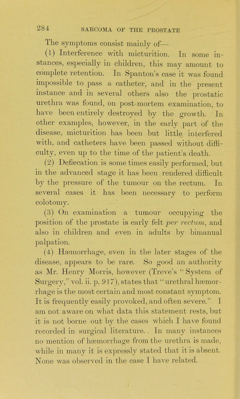 The symptoms consist mainly of— (1) Interference with micturition. In some in- stances, especially in children, this may amount to complete retention. In Spanton's case it was found impossible to pass a catheter, and in the present instance and in several others also the prostatic urethra was found, on post-mortem examination, to have been entirely destroyed by the growth. In other examples, however, in the early part of the disease, micturition has been but little interfered with, and catheters have been passed without diffi- culty, even up to the time of the patient's death. (2) Defsecation is some times easily performed, but in the advanced stage it has been rendered difficult by the pressure of the tumour on the rectum. In several cases it has been necessary to j)ei'form colotomy. (3) On examination a tumour occup3dng the position of the prostate is early felt per rectum, and also in children and even in adults by bimanual palpation. (4) Haemorrhage, even in the later stages of the disease, appears to be rare. So good an authority as Mr. Henry Morris, however (Treve's  System of Surgery, vol. ii. p. 917), states that urethral hemor- rhage is the most certain and most constant symptom. It is frequently easily provoked, and often severe. I am not aware on what data this statement rests, but it is not borne out by the cases which I have found recorded in surgical literature. . In many instances no mention of haemorrhage from the urethra is made, while in many it is expressly stated that it is absent. None was observed in the case I have related.