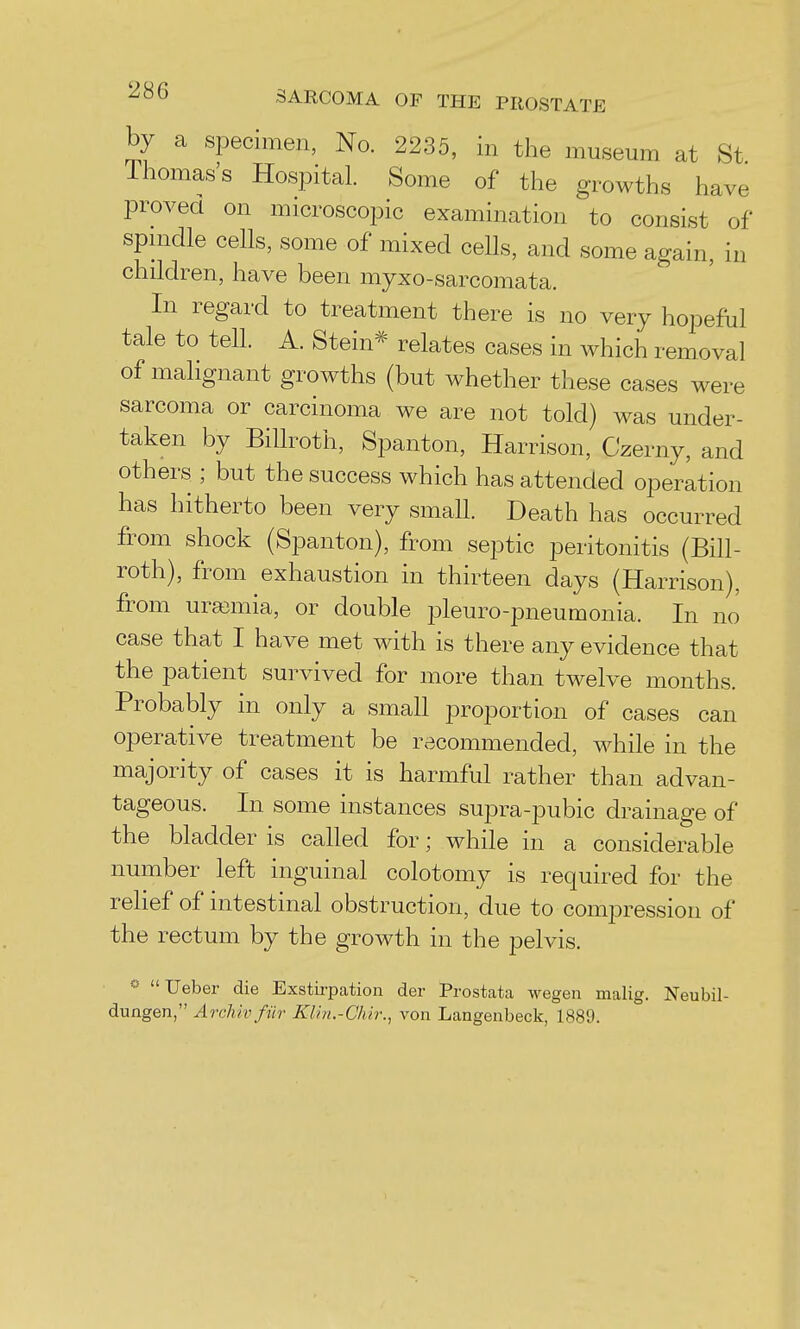 by a specimen, No. 2235, in the museum at St Ihomas's Hospital. Some of the growths have proved on microscopic examination to consist of spnidle cells, some of mixed cells, and some again, in children, have been myxo-sarcomata. In regard to treatment there is no very hopeful tale to tell. A. Stein* relates cases in which removal of malignant growths (but whether these cases were sarcoma or carcinoma we are not told) was under- taken by Billroth, Spanton, Harrison, Czerny, and others ; but the success which has attended operation has hitherto been very small. Death has occurred from shock (Spanton), from septic peritonitis (Bill- roth), from exhaustion in thirteen days (Harrison), from uraemia, or double pleuro-pneumonia. In no case that I have met with is there any evidence that the patient survived for more than twelve months. Probably in only a small proportion of cases can operative treatment be recommended, while in the majority of cases it is harmful rather than advan- tageous. In some instances supra-pubic drainage of the bladder is called for; while in a considerable number left inguinal colotomy is required for the rehef of intestinal obstruction, due to compression of the rectum by the growth in the pelvis. Ueber die Exstirpation der Prostata wegen malig. Neubil- dungen, Archivfiir Klin.-Chir., von Langenbeck, 1889.