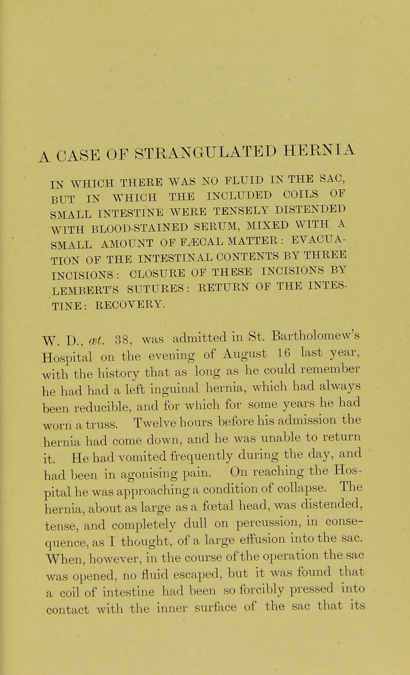 A CASE OF STRANGULATED HERNIA IN WHICH THERE WAS NO FLUID IN THE SAC, BUT IN WHICH THE INCLUDED COILS OF SMALL INTESTINE WERE TENSELY DISTENDED WITH BLOOD-STAINED SERUM, MIXED WITH A SMALL AMOUNT OF F^CAL MATTER : EVACUA- TION OF THE INTESTINAL CONTENTS BY THREE INCISIONS : CLOSURE OF THESE INCISIONS BY LEMBERT'S SUTURES: RETURN OF THE INTES- TINE: RECOVERY. W. D.,(Bt. 38, was admitted in St. Bartholomew's Hospital on the evening of August 16 last year, with the history that as long as he could remember he had had a left inguinal hernia, which had always been reducible, and for which for some years he had worn a truss. Twelve hours before his admission the hernia had come down, and he was unable to return it. He had vomited frequently during the day, and had been in agonising pain. On reaching the Hos- pital he was approaching a condition of collapse. The hernia, about as large as a foetal head, was distended, tense, and completely dull on percussion, in conse- quence, as I thought, of a large effusion into the sac. When, however, in the course of the operation the sac was opened, no fluid escaped, but it was found that a coil of intestine had been so forcibly pressed into contact with the inner surfiice of the sac that its