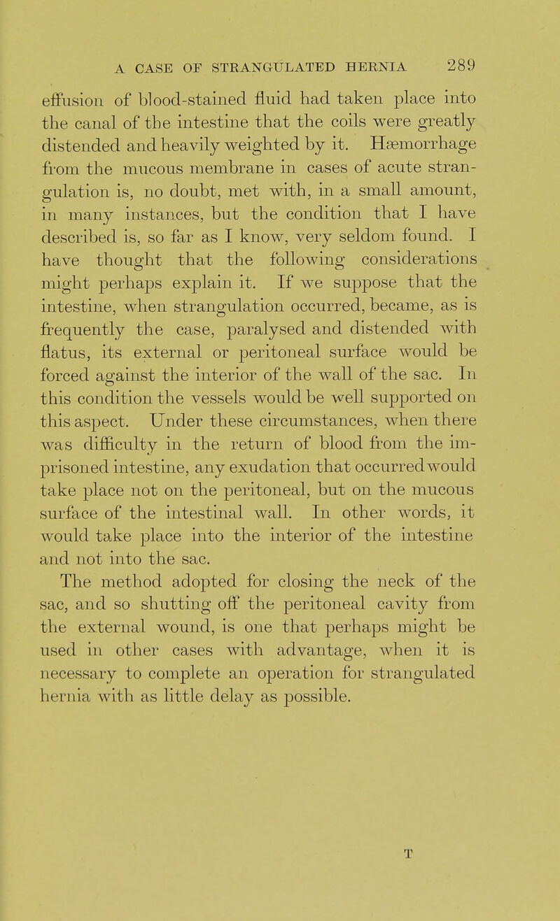 effusion of* blood-stained fluid had taken place into the canal of the intestine that the coils were greatly distended and heavily weighted by it. Haemorrhage from the mucous membrane in cases of acute stran- gulation is, no doubt, met with, in a small amount, in many instances, but the condition that I have described is, so far as I know, very seldom found. I have thought that the following considerations might perhaps explain it. If we suppose that the intestine, when strangulation occurred, became, as is frequently the case, paralysed and distended with flatus, its external or peritoneal surface would be forced against the interior of the wall of the sac. In this condition the vessels would be weU supported on this aspect. Under these circumstances, when there was difficulty in the return of blood from the im- prisoned intestine, any exudation that occurred would take place not on the peritoneal, but on the mucous surface of the intestinal wall. In other words, it would take place into the interior of the intestine and not into the sac. The method adopted for closing the neck of the sac, and so shutting off the peritoneal cavity from the external wound, is one that perhaps might be used in other cases with advantage, when it is necessary to complete an operation for strangulated hernia with as little delay as possible. T