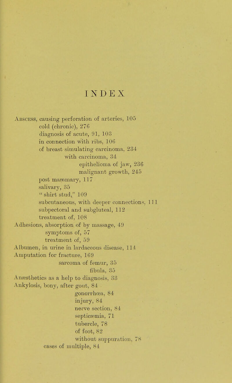 INDEX Abscess, causing perforation of arteries, 105 cold (chronic), 276 diagnosis of acute, 91, 103 in connection with ribs, 106 of breast simulating carcinoma. 234 with carcinoma, 34 epithelioma of jaw, 236 malignant growth, 245 post mammary, 117 salivary, 35  shirt stud, 109 subcutaneous, with deeper connection?. 111 subpectoral and subgluteal, 112 treatment of, ] 08 Adhesions, absorption of by massage, 49 symptoms of, 57 treatment of, 59 Albumen, in urine in lardaceous disease, 114 Amputation for fracture, 169 sarcoma of femur, 35 fibula, 35 Anfesthetics as a help to diagnosis, 33 Ankylosis, bony, after gout, 84 gonorrhoea, 84 injury, 84 nerve section, 84 septicaemia, 71 tubercle, 78 of foot, 82 without suppuration, 7S cases of nudtiple, H4