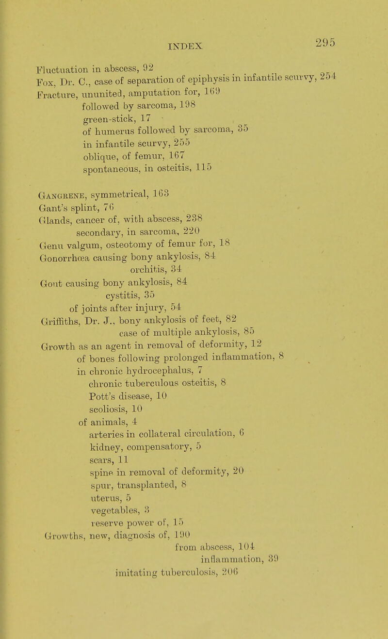 Fluctuation in abscess, 92 Fox, Dr. C, case of separation of epiphysis in infantile scurvy, Fracture, ununited, amputation for, KID followed by sarcoma, 198 green-stick, 17 ■ of humerus followed by sarcoma, 35 in infantile scurvy, 255 oblique, of femur, 167 spontaneous, in osteitis, 115 Gangrene, symmetrical, 163 Gant's splint, 76 Glands, cancer of, with abscess, 238 secondary, in sarcoma, 220 Genu valgum, osteotomy of femur for, 18 Gonorrhoea causing bony ankylosis, 84 orchitis, 34 Gout causing bony ankylosis, 84 cystitis, 35 of joints after injury, 54 Griffiths, Dr. J., bony ankylosis of feet, 82 case of multiple ankylosis, 85 Growth as an agent in removal of deformity, 12 of bones following prolonged inflammation, 8 in chronic hydrocephalus, 7 chronic tuberculous osteitis, 8 Pott's disease, 10 scoliosis, 10 of animals, 4 arteries in collateral circulation, 6 kidney, compensatory, 5 scars, 11 spine in removal of deformity, 20 spur, ti-ansplanted, 8 uterus, 5 vegetables, 3 reserve power of, 15 Growths, new, diagnosis of, 190 from abscess, 104 inflammation, 39 imitating tuberculosis, 20()