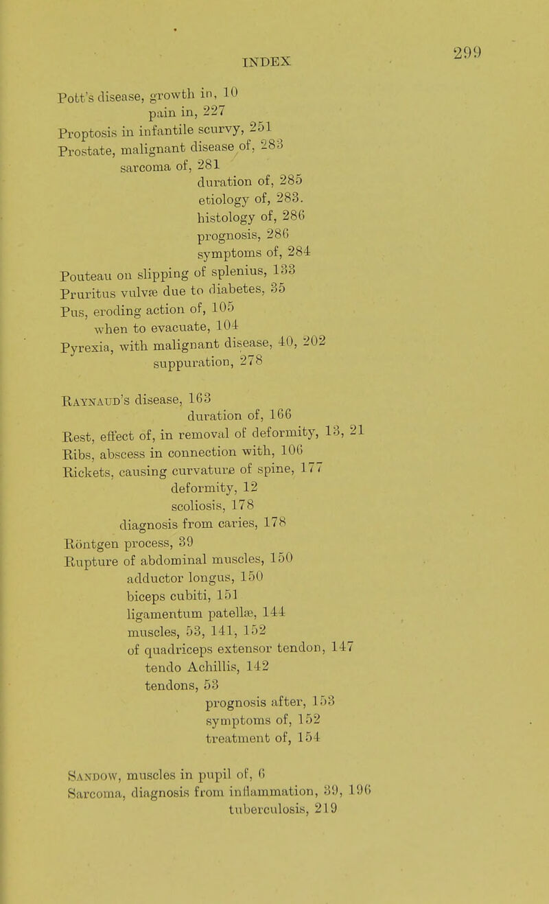 Pott's disease, growth in, 10 pain in, 227 Proptosis in infantile scurvy, 251 Prostate, malignant disease of, 283 sarcoma of, 281 duration of, 285 etiology of, 283. histology of, 286 prognosis, 286 symptoms of, 284 Pouteau on slipping of splenius, 133 Pruritus vulvpe due to diabetes, 35 Pus, eroding action of, 105 when to evacuate, 104 Pyrexia, with malignant disease, 40, 2i suppuration, 278 Raynaud's disease, 163 duration of, 166 Rest, effect of, in removal of deformity, 13, 2 Ribs, abscess in connection with, 100 Rickets, causing curvature of spine, 177 deformity, 12 scoliosis, 178 diagnosis from caries, 178 Rontgen process, 39 Rupture of abdominal muscles, 150 adductor longus, 150 biceps cubiti, 151 ligamentum patellae, 144 muscles, 53, 141, 152 of quadriceps extensor tendon, 147 tendo Achillis, 142 tendons, 53 prognosis aftei-, 153 symptoms of, 152 treatment of, 154 Sandow, muscles in pupil of, 6 Sarcoma, diagnosis from inliammation, 39, 196 tuberculosis, 219