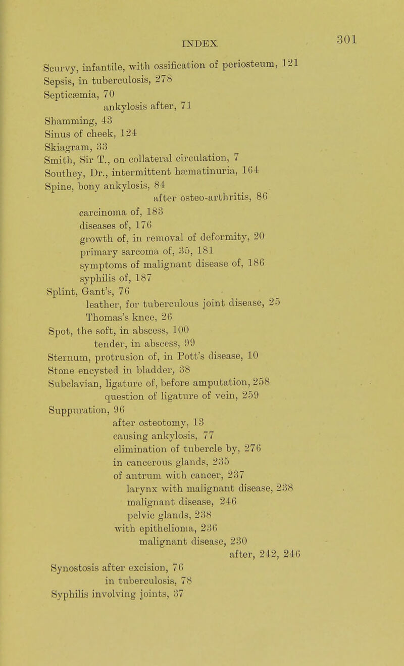 Scurvy, infantile, with ossification of periosteum, 121 Sepsis, in tuberculosis, 278 Septiceemia, 70 ankylosis after, 71 Shamming, 43 Sinus of cheek, 124 Skiagram, 33 Smith, Sir T., on collateral circulation, 7 Southey, Dr., intermittent htematinuria, 164 Spine, bony ankylosis, 84 after osteo-artliritis, 86 carcinoma of, 183 diseases of, 176 growth of, in removal of deformity, 20 primary sarcoma of, 35, 181 symptoms of malignant disease of, 186 syphilis of, 187 Splint, Gant's, 76 leather, for tuberculous joint disease, 25 Thomas's knee, 26 Spot, the soft, in abscess, 100 tender, in abscess, 99 Sternum, protrusion of, in Pott's disease, 10 Stone encysted in bladder, 38 Subclavian, ligature of, before amputation, 258 question of ligature of vein, 259 Suppuration, 96 after osteotomy, 13 causing ankylosis, 77 elimination of tubercle by, 276 in cancerous glands, 235 of antrum with cancer, 237 larynx with malignant disease, 238 malignant disease, 246 pelvic glands, 238 with epithelioma, 236 malignant disease, 230 after, 242, 246 Synostosis after excision, 7(! in tuberculosis, 78 Syphilis involving joints, 37