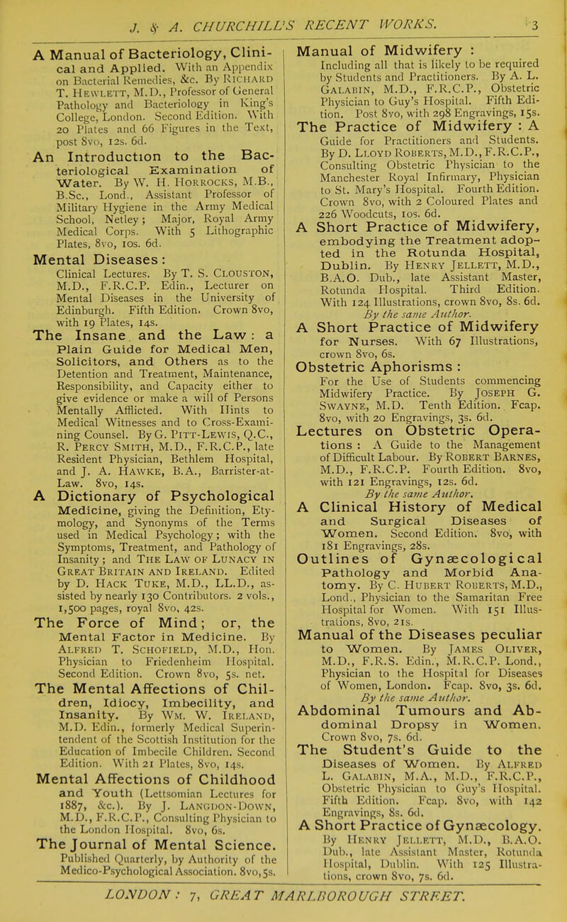 A Manual of Bacteriology, Clini- cal and Applied. With an Appendix on Bacterial Remedies, &c. By RiCHAiiD T. Hewlett, M.D., Professor of General Pathology and Bacteriology in King's College, London. Second Edition. With 20 Plates and 66 Figures in the Text, post 8vo, I2S. 6d. An Introduction to the Bac- teriological Examination of Water. By W. H. Horrocks, M.B., B.Sc, Lond., Assistant Professor of Military Hygiene in the Army Medical School, Netley; Major, Royal Army Medical Corps. With 5 Lithographic Plates, 8vo, los. 6d. Mental Diseases: Clinical Lectures. By T. S. Clouston, M.D., F.R.C.P. Edin., Lecturer on Mental Diseases in the University of Edinburgh, Fifth Edition. Crown 8vo, with 19 Plates, 14s. The Insane and the Law: a Plain Guide for Medical Men, Solicitors, and Others as to the Detention and Treatment, Maintenance, Responsibility, and Capacity either to give evidence or make a will of Persons Mentally Afflicted. With Hints to Medical Witnesses and to Cross-Exami- ning Counsel. ByG. Pitt-Lewis, Q.C, R. Percy Smith, M.D., F.R.C.P., late Resident Physician, Bethlem Hospital, and J. A. Hawke, B.A., Barrister-at- Law. 8vo, 14s. A Dictionary of Psychological Medicine, giving the Definition, Ety- mology, and Synonyms of the Terms used in Medical Psychology; with the Symptoms, Treatment, and Pathology of Insanity ; and The Law of Lunacy in Great Britain and Ireland. Edited by D. PIack Tuke, M.D., LL.D., as- sisted by nearly 130 Contributors. 2 vols., 1,500 pages, royal 8vo, 42s. The Force of Mind; or, the Mental Factor in Medicine. By Alfred T. Schofield, M.D., Hon. Physician to Friedenheim Hospital. Second Edition. Crown 8vo, 5s. net. The Mental Affections of Chil- dren, Idiocy, Imbecility, and Insanity. By Wm. W. Ireland, M.D. Edin., formerly Medical Superin- tendent of the Scottish Institution for the Education of Imbecile Children. Second Edition. With 21 Plates, 8vo, 14s. Mental Affections of Childhood and Youth (Lcttsomian Lectures for 1887, &c.). By J. Langdon-Down, M.D., F.R.C.P., Consulting Physician to the London Hospital. 8vo, 6s. The Journal of Mental Science. Published Quarterly, by Authority of the Medico-Psychological Association. 8vo,5s. Manual of Midwifery : Including all that is likely to be required by Students and Practitioners. By A. L. Galahin, M.D., F.R.C.P., Obstetric Physician to Guy's Hospital. Fifth Edi- tion. Post 8vo, with 298 Engravings, 15s. The Practice of Midwifery : A Guide for Practitioners and Students. By D. Lloyd Roherts, M.D., F.R.C.P., Consulting Obstetric Physician to the Manchester Royal Infirmary, Physician to St. Mary's Hospital. Fourth Edition. Crown 8vo, with 2 Coloured Plates and 226 Woodcuts, los. 6d. A Short Practice of Midwifery, embodying the Treatment adop- ted in the Rotunda Hospital, Dublin. By Henry Jellett, M.D., B.A.O. Dub., late Assistant Master, Rotunda Hospital. Third Edition. With 124 Illustrations, crown 8vo, 8s. 6d. By the same Author. A Short Practice of Midwifery for Nurses. With 67 Illustrations, crown Svo, 6s. Obstetric Aphorisms : For the Use of Students commencing Midwifery Practice. By JOSEPH G. Swayne, M.D. Tenth Edition. Fcap. 8vo, with 20 Engravings, 3s. 6d. Lectures on Obstetric Opera- tions : A Guide to the Management of Difficult Labour. By Robert Barnes, M.D., F.R.C.P. Fourth Edition. Svo, with 121 Engravings, 12s. 6d. By the same Author. A Clinical History of Medical and Surgical Diseases of Women. Second Edition. 8vo, with i8i Engravings, 28s. Outlines of Gynaecological Pathology and Morbid Ana- tomy. By C. Hubert Roberts, M.D., Lond., Physician to the Samaritan Free Hospital for Women. With 151 Illus- trations, Svo, 2IS. Manual of the Diseases peculiar to Women. By James Oliver, M.D., F.R.S. Edin., M.R.C.P. Lond., Physician to the Hospital for Diseases of Women, London. Fcap. 8vo, 3s. 6d. By the same Author. Abdominal Tumours and Ab- dominal Dropsy in Women. Crown 8vo, 7s. 6d. The Student's Guide to the Diseases of Women. By Alfred L. Galabin, M.A., M.D., F.R.C.P., Obstetric Physician to Guy's Hospital. Fifth Edition. Fcap. Svo, with 142 Engravings, 8s. 6d. A Short Practice of Gynaecology. By Henry Jellett, M.D., B.A.O. Dub., late Assistant Master, Rotunda Ilo.spital, Dublin. With 125 Illustra- tions, crown Svo, 7s. 6d.