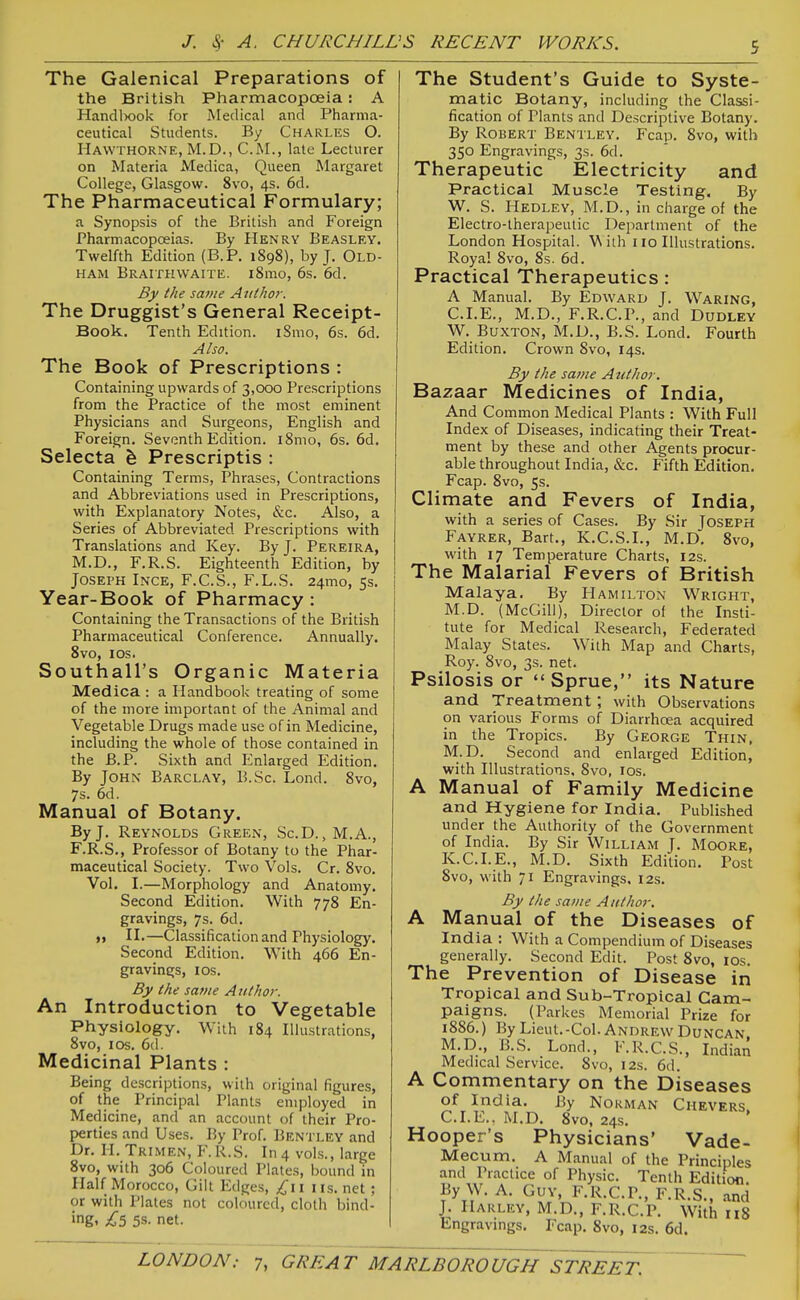 The Galenical Preparations of the British Pharmacopoeia: A Handlxjok for Medical and Pharma- ceutical Students. By Charles O. Hawthorne, M.D., CM., late Lecturer on Materia Medica, Queen Margaret College, Glasgow. 8vo, 4s. 6d. The Pharmaceutical Formulary; a Synopsis of the British and Foreign Pharmacopoeias. By Henry Beasley. Twelfth Edition (B.P. 1898), by J. Old- ham Braithwaite. i8mo, 6s. 6d. By the same Aiiihor. The Druggist's General Receipt- Book. Tenth Edition. iSmo, 6s. 6d. Also. The Book of Prescriptions : Containing upwards of 3,000 Prescriptions from the Practice of the most eminent Physicians and Surgeons, English and Foreign. Seventh Edition. iSmo, 6s. 6d. Selecta ^ Prescriptis : Containing Terms, Phrases, Contractions and Abbreviations used in Prescriptions, with Explanatory Notes, &c. Also, a Series of Abbreviated Prescriptions with Translations and Key. By J. Pereira, M.D., F.R.S. Eighteenth Edition, by Joseph Inge, F.C.S., F.L.S. 24mo, 5s. Year-Book of Pharmacy : Containing the Transactions of the British Pharmaceutical Conference. Annually. 8vo, I OS. Southall's Organic Materia Medica : a Handbook treating of some of the more important of the Animal and Vegetable Drugs made use of in Medicine, including the whole of those contained in the B.P. Sixth and Enlarged Edition. By John Barclay, B.Sc. Lond. 8vo, 7s. 6d. Manual of Botany. By J. Reynolds Green, ScD. ,M.A., F.R.S., Professor of Botany to the Phar- maceutical Society. Two Vols. Cr. 8vo. Vol. I.—Morphology and Anatomy. Second Edition. With 778 En- gravings, 7s. 6d. M II.—Classification and Physiology. Second Edition. With 466 En- gravings, I OS. By the same Author. An Introduction to Vegetable Physiology. With 184 Illustrations, 8vo, I OS. 6(1. Medicinal Plants : Being descriptions, with original figures, of the Principal Plants employed in Medicine, and an account of their Pro- perties and Uses. J5y Prof. Bentley and Dr. II. Trimen, F. R.S. In 4 vols., large 8vo, with 306 Coloured Plates, bound in Half Morocco, Gilt Edges, £11 iis. net; or with Plates not coloured, cloth bind- ing. £5 5S. net. The Student's Guide to Syste- matic Botany, including the Classi- fication of Plants and Descriptive Botany. By Robert Bentley. Fcap. 8vo, with 350 Engravings, 3s. 6d. Therapeutic Electricity and Practical Muscle Testing. By W. S. Hedley, M.D., in charge of the Electro-therapeutic Department of the London Hospital. With 110 Illustrations. Royal 8vo, 8s. 6d. Practical Therapeutics: A Manual. By Edward J. Waring, CLE., M.D., F.R.C.P., and Dudley W. Buxton, M.D., B.S. Lond. Fourth Edition. Crown 8vo, 14s. By the same Author. 'Ba.zB.SLT Medicines of India, And Common Medical Plants : With Full Index of Diseases, indicating their Treat- ment by these and other Agents procur- able throughout India, &c. Fifth Edition. Fcap. 8vo, 5s. Climate and Fevers of India, with a series of Cases. By Sir Joseph Fayrer, Bart., K.C.S.I., M.D, 8vo, with 17 Temperature Charts, 12s. The Malarial Fevers of British Malaya. By Hamilton Wright, M.D. (McGill), Director of the Insti- tute for Medical Research, Federated Malay States. With Map and Charts, Roy. 8vo, 3s. net. Psilosis or Sprue, its Nature and Treatment; with Observations on various Forms of Diarrhoea acquired in the Tropics. By George Thin, M.D. Second and enlarged Edition, with Illustrations, 8vo, los. A Manual of Family Medicine and Hygiene for India. Published under the Authority of the Government of India. By Sir William J. Moore, K.C.LE., M.D. Sixth Edition. Post 8vo, with 71 Engravings, 12.S. By the same Author. A Manual of the Diseases of India : With a Compendium of Diseases generally. Second Edit. Post 8vo, los. The Prevention of Disease in Tropical and Sub-Tropical Cam- paigns. (Parkes Memorial Prize for 1886.) By Lieut.-Col. Andrew Duncan M.D., B.S. Lond., F.R.CS., Indian Medical Service. 8vo, 12s. 6d. A Commentary on the Diseases of India. By Nokman Chevers CLE.. M.D. 8vo, 24s. Hooper's Physicians' Vade- Mecum. A Manual of the Principles °'' Phys''^- Tenth Edition. By W. A. Guy, F.R.CP., F.R.S., and J. IlARLEY, M.D., F.R.CP. With 118 Engravmgs. Fcap, 8vo, 12s. 6d.