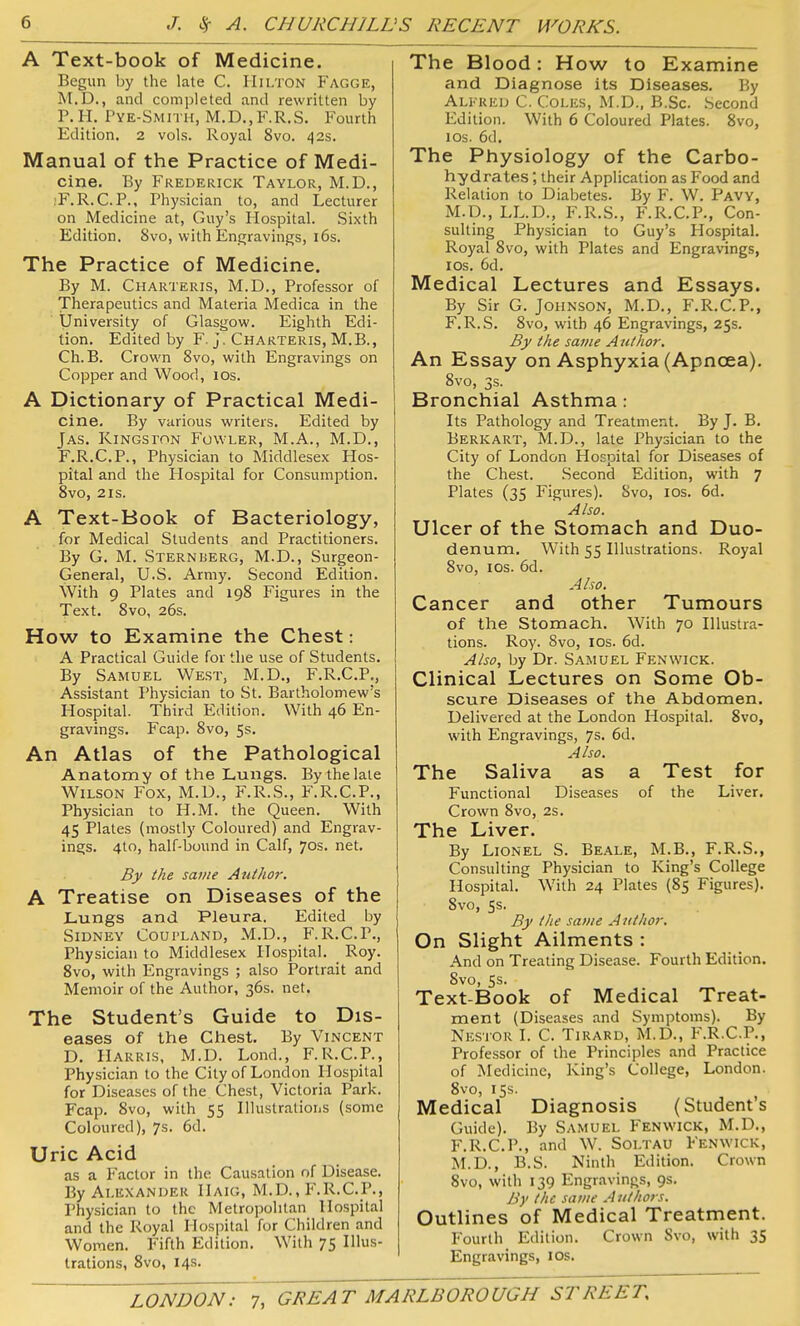 A Text-book of Medicine. Begun by the late C. IIii/rON Fagge, M.D., and completed and rewritten by P.H. Pye-Smith, M.D.,F.R.S. Fourth Edition. 2 vols. Royal 8vo. 42s. Manual of the Practice of Medi- cine. By Frederick Taylor, M.D., jF.R.C.P., Physician to, and Lecturer on Medicine at, Guy's Hospital. Sixth Edition. 8vo, with Engravings, i6s. The Practice of Medicine. By M. Charteris, M.D., Professor of Therapeutics and Materia Medica in the University of Glasgow. Eighth Edi- tion. Edited by F. J, Charteris, M.B., Ch.B. Crown 8vo, with Engravings on Copper and Wood, 10s. A Dictionary of Practical Medi- cine. By various writers. Edited by Jas. Kingston Fowler, M.A., M.D., F.R.C.P., Physician to Middlesex Hos- pital and the Hospital for Consumption. 8vo, 2IS. A Text-Book of Bacteriology, for Medical Students and Practitioners. By G. M. Sternberg, M.D., Surgeon- General, U.S. Army. Second Edition. With 9 Plates and 198 Figures in the Text. 8vo, 26s. How to Examine the Chest: A Practical Guide for the use of Students. I By Samuel West, M.D., F.R.C.P., Assistant Physician to St. Bartholomew's Hospital. Third Edition. With 46 En- gravings. Fcap. 8vo, 5s. An Atlas of the Pathological Anatomy of the Lungs. Bythelate Wilson Fox, M.U., F.R.S., F.R.C.P., Physician to H.M. the Queen. With 45 Plates (mostly Coloured) and Engrav- ings. 4to, half-bound in Calf, 70s. net. By the same Author. A Treatise on Diseases of the Lungs and Pleura. Edited by Sidney Coui-land, M.D., F.R.C.P., Physician to Middlesex Hospital. Roy. 8vo, with Engravings ; also Portrait and Memoir of the Author, 36s. net. The Student's Guide to Dis- eases of the Chest. By Vincent D. Harris, M.D. Lond., F.R.C.P., Physician to the City of London Hospital for Diseases of the Chest, Victoria Park. Fcap. 8vo, with 55 Ilhistratioiis (some Coloured), 7s. 6d. Uric Acid as a Factor in the Causation of Disease. By Alexander Haig, M.D., F.R.C.P., Physician to the Metropolitan Hospital and the lioyal Hospital for Children and Women. Fifth Edition. With 75 Illus- trations, 8vo, 14s. The Blood: How to Examine and Diagnose its Diseases. By Alfred C. Coles, M.D., B.Sc. Second Edition. With 6 Coloured Plates. 8vo, los. 6d. The Physiology of the Carbo- hydrates ; their Application as Food and Relation to Diabetes. By F. W. Pavy, M.D., LL.D., F.R.S., F.R.C.P., Con- sulting Physician to Guy's Plospital. Royal 8vo, with Plates and Engravings, los. 6d. Medical Lectures and Essays. By Sir G. Johnson, M.D., F.R.C.P., F.R.S. 8vo, with 46 Engravings, 25s. By the same Author. An Essay on Asphyxia (Apncea). 8vo, 3s. Bronchial Asthma: Its Pathology and Treatment. By J. B. Berk art, M.D., late Physician to the City of London Hospital for Diseases of the Chest. Second Edition, with 7 Plates (35 Figures). 8vo, los. 6d. Also. Ulcer of the Stomach and Duo- denum. With 55 Illustrations. Royal Svo, ICS. 6d. Also. Cancer and other Tumours of the Stomach. With 70 Illustra- tions. Roy. Svo, ICS. 6d. Also, by Dr. Samuel Fenwick. Clinical Lectures on Some Ob- scure Diseases of the Abdomen. Delivered at the London Hospital. Svo, with Engravings, 7s. 6d. Also. The Saliva as a Test for Functional Diseases of the Liver. Crown 8vo, 2s. The Liver. By Lionel S. Be.a.le, M.B., F.R.S., Consulting Physician to King's College Hospital. With 24 Plates (85 Figures). Svo, 5s. By the same A nthor. On Slight Ailments : And on Treating Disease. Fourth Edition. Svo, Ss. Text-Book of Medical Treat- ment (Diseases and Symptoms). By Nestor I. C. Tirard, M.D., F.R.C.P., Professor of the Principles and Practice of Medicine, King's College, London. Svo, 15s. Medical Diagnosis (Student's Guide). By Samuel Fenwick, M.D., F.R.C.P., and W. Soltau Fenwick, M.D., B.S. Ninth Edition. Crown Svo, with 139 Engr.ivings, 9s. By the same Aiithors. Outlines of Medical Treatment. Fourth Edition. Crown Svo, with 35 Engravings, los.