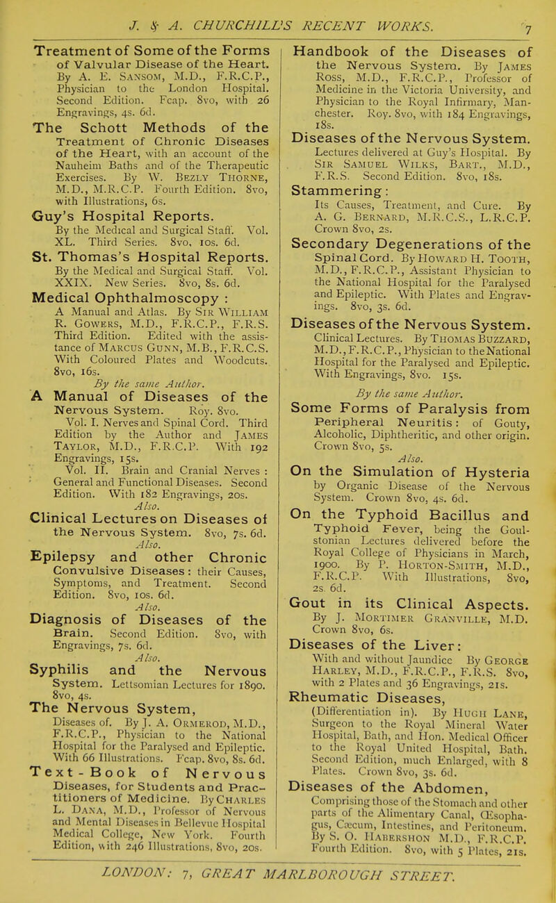 Treatment of Some of the Forms of Valvular Disease of the Heart. By A. E. Sansom, M.D., F.R.C.P., Physician to the London Ilospital. Second Edition. Fcap. Svo, with 26 Engravings, 4s. 6d. The Schott Methods of the Treatment of Chronic Diseases of the Heart, with an account of the Nauheim Baths and of the Therapeutic Exercises. By W. Bezly Thorne, M.D., M.R.C.P. Fourth Edition. Svo, with Ilhistrations, 6s. Guy's Hospital Reports. By the Medical and Surgical Stafi'. Vol. XL. Third Series. Svo, los. 6d. St. Thomas's Hospital Reports. By the Medical and Surgical Staff'. Vol. XXIX. New Series. Svo, 8s. 6d. Medical Ophthalmoscopy : A Manual and Atlas. By Sir William R. Cowers, M.D., F.R.C.P., F.R.S. Third Edition. Edited with the assis- tance of Marcus Cunn, M.B., F.R.C.S. With Coloured Plates and Woodcuts. Svo, i6s. By ike same Autlioi-. A Manual of Diseases of the Nervous System. Roy. Svo. Vol. L Nerves and Spinal Cord. Third Edition by the Author and James Taylor, M.D., F.R.C.P. With 192 Engravings, 15s. Vol. II. Brain and Cranial Nerves : General and Functional Diseases. Second Edition. With 1S2 Engravings, 20s. Also. Clinical Lectures on Diseases of the Nervous System. Svo, 7s. 6d. Also. Epilepsy and other Chronic Convulsive Diseases : their Causes, Symptoms, and Treatment. Second Edition. Svo, los. 6d. AI so. Diagnosis of Diseases of the Brain. Second Edition. Svo, with Engravings, 7s. 6d. Also. Syphilis and the Nervous System. Lettsomian Lectures for 1S90. Svo, 4s. The Nervous System, Diseases of. By J. A. Ormerod, M.D., F.R.C.P., Physician to the National Hospital for the Paralysed and Epileptic. With 66 Illustrations. Fcap. Svo, 8s. 6d. Text-Book of Nervous Diseases, for Students and Prac- titioners of Medicine. I]y Charles L. Dana, M.D., Professor of Nervous and Mental Diseasesin Bcllevuc Ilospital Medical College, New York. Fourth Edition, with 246 Illustrations, Svo, 20s. Handbook of the Diseases of the Nervous System, By James Ross, M.D., F.R.C.P., Professor of Medicine in the Victoria University, and Physician to the Royal Infirmary, Man- chester. Roy. Svo, with 1S4 Engravings, 18s. Diseases of the Nervous System. Lectures delivered at Guy's HosiDital. By Sir Samuel Wilks, Bart., M.D., F.R.S. Second Edition. Svo, iSs. Stammering: Its Causes, Treatment, and Cure. By A. G. Bernard, M.R.C.S., L.R.C.P. Crown Svo, 2s. Secondary Degenerations of the spinal Cord. By Howard H. Tooth, M.D., F.R.C.P., Assistant Physician to the National Hospital for the Paralysed and Epileptic. With Plates and Engrav- ings. Svo, 3s. 6d. Diseases of the Nervous System. Clinical Lectures. By Thomas Buzzard, M.D., F.R.C.P., Physician to theNational Hospital for the Paralysed and Epileptic, With Engravings, Svo. 15s. By the same Author. Some Forms of Paralysis from Peripheral Neuritis: of Gouty, Alcoholic, Diphtheritic, and other origin. Crown Svo, 5s. Also. On the Simulation of Hysteria by Organic Disease of the Nervous System. Crown Svo, 4s. 6d. On the Typhoid Bacillus and Typhoid Fever, being the Goul- stonian Lectures delivered before the Royal College of Physicians in March, 1900. By P. Horton-Smith, M.D., F.R.C.P. With Illustrations, Svo, 2s 6d. Gout in its Clinical Aspects. By J. Mortimer Granville, M.D. Crown Svo, 6s. Diseases of the Liver: With and without Jaundice By George Harley, M.D., F.R.C.P., F.R.S. Svo, with 2 Plates and 36 Engravings, 21s. Rheumatic Diseases, (Differentiation in). By IluGii Lank, Surgeon to the Royal Mineral Water Hospital, Bath, and Hon. Medical Officer to the Royal United Hospital, Bath. Second Edition, much Enlarged, with 8 Plates. Crown Svo, 3s. 6d. Diseases of the Abdomen, Comprising those of the Stomach and other parts of the Alimentary Canal, CEsopha- gus. Caecum, Intestines, and Peritoneum. By S. O. IlAHERSHON M.D., F.R.C.P. Fourth Edition. Svo, with 5 Plates, 21s.