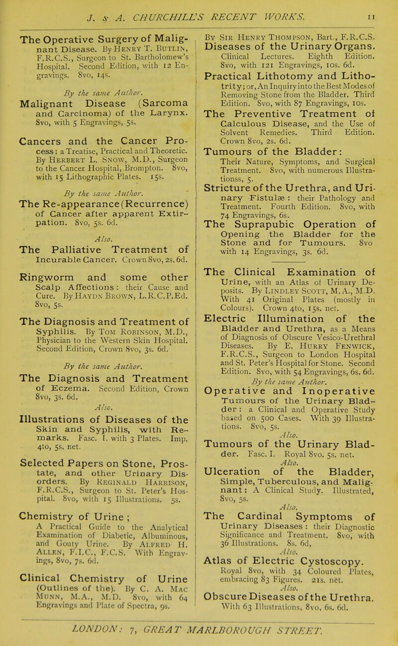 The Operative Surgery of Malig- nant Disease. By Henry T. Butlin, F.R.C.S., Surgeon to St. Bartholomew's Hospital. Second Edition, with 12 En- gravings. Svo, 14s. By the same Author. Malignant Disease (Sarcoma and Carcinoma) of the Larynx. Svo, with 5 Engravings, 5s. Cancers and the Cancer Pro- cess : a Treatise, Practical and Theoretic. By Herbert L. Snow, M.D., Surgeon to the Cancer Hospital, Brompton. Svo, with 15 Lithographic Plates. 15s. By the sauie Autlior. The Re-appearance(Recurrence) of Cancer after apparent Extir- pation. Svo, 5s. 6d. Also. The Palliative Treatment of Incurable Cancer. Crown Svo, 2s. 6d. Ringworm and some other Scalp Affections : their Cause and Cure. By Haydn Brown, L.R.C.P.Ed. Svo, ss. The Diagnosis and Treatment of Syphilis. By Tom Robinson, M.D., Physician to the Western Skin Hospital. Second Edition, Crown Svo, 3s. 6d. By the same Author. The Diagnosis and Treatment of Eczema. Second Edition, Crown Svo, 3s. 6d. Also. Illustrations of Diseases of the Skin and Syphilis, with Re- marks. Fasc. I. with 3 Plates. Imp. 4to, 5s. net. Selected Papers on Stone, Pros- tate, and other Urinary Dis- orders. By Reginald Harrison, F.R.C.S., Surgeon to St. Peter's Hos- pital. Svo, with 15 Illustrations. 5s. Chemistry of Urine ; A Practical Guide to the Analytical Examination of Diabetic, Albuminous, and Gouty Urine. By Alfred H. Allen, F.I.C, F.C.S. With Engrav- ings, Svo, 7s. 6d. Clinical Chemistry of Urine (Outlines of the). By C. A. Mac MuNN, xM.A., M.D. Svo, with 64 Engravings and Plate of Spectra, 9s. By Sir Henry Thompson, Bart., F.R.C.S. Diseases of the Urinary Organs. Clinical Lectures. Eighth Edition. Svo, with 121 Engravings, los. 6d. Practical Lithotomy and Litho- trity; or, An Inquiry into the Best Modes of Removing Stone from the Bladder. Third Edition. Svo, with S7 Engravings, los. The Preventive Treatment of Calculous Disease, and the Use of Solvent Remedies. Third Edition. Crown Svo, 2s. 6d. Tumours of the Bladder: Their Nature, Symptoms, and Surgical Treatment. Svo, with numerous Illustra- tionss, 5. Stricture of the Urethra, and Uri- nary Fistulae : their Pathology and Treatment. Fourth Edition. Svo, with 74 Engravings, 6s. The Suprapubic Operation of Opening the Bladder for the Stone and for Tumours. Svo with 14 Engravings, 3s. 6d. The Clinical Examination of Urine, with an Atlas of Urinary De- posits. By LiNDLEY ScOTT, M. A., M.D. With 41 Original Plates (mostly in Colours). Crown 4to, 15s, net. Electric Illumination of the Bladder and Urethra, as a Means of Diagnosis of Obscure Vesico-Urethral Diseases. By E. FIurry Fenwick, F.R.C.S., Surgeon to London Hospital and St. Peter's Hospital for Stone. Second Edition. Svo, with 54 Engravings, 6s. 6d. By the same Aiitho)-. Operative and Inoperative Tumours of the Urinary Blad- der : a Clinical and Operative Study ])ased on 500 Cases. With 39 Illustra- tions. Svo, 5s. Also. Tumours of the Urinary Blad- der. Fasc. I. Royal Svo. 5s. net. Also. Ulceration of the Bladder, Simple, Tuberculous, and Malig- nant : A Clinical Study. Illustrated, Svo, 5s. Also. The Cardinal Symptoms of Urinary Diseases : their Diagnostic Significance and Treatment. Svo, with 36 Illustrations. Ss. 6d. Also. Atlas of Electric Cystoscopy. Royal Svo, with 34 Coloured Plates, embracing 83 Figures. 2is. net. Also. Obscure Diseases of the Urethra. With 63 Illustrations, 8vo, 6s. 6d.