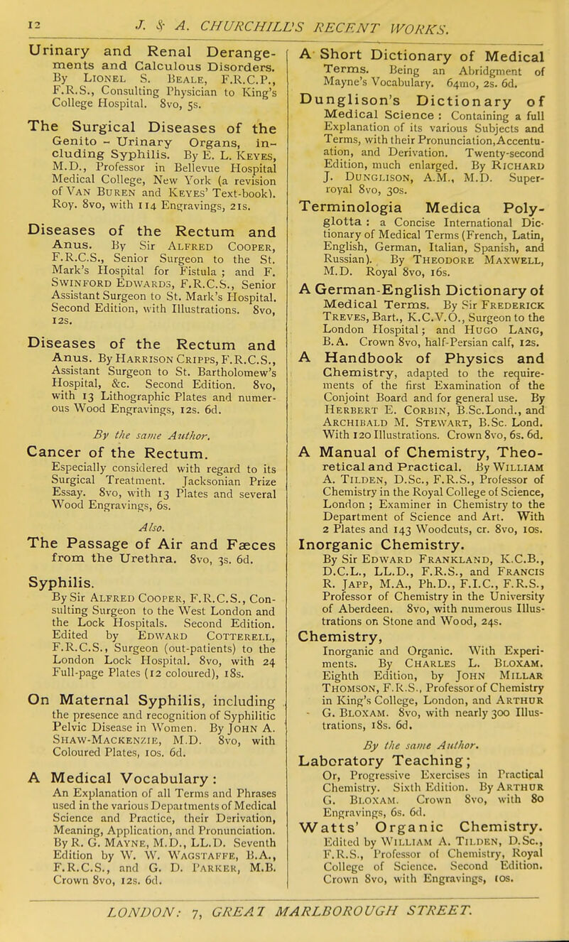 Urinary and Renal Derange- ments and Calculous Disorders. By Lionel S. Beale, F.R.C.P., F.R.S., Consulting Physician to King's College Hospital. 8vo, 5s. The Surgical Diseases of the Genito - Urinary Organs, in- cluding Syphilis. By E. L. Keyes, M.D., Professor in Bellevue Hospital Medical College, New York (a revision of Van Buren and Keyes'Text-book). Roy. 8vo, with 114 Engravings, 21s. Diseases of the Rectum and Anus. By Sir Alfred Cooper, F.R.C.S., Senior Surgeon to the St. Mark's Hospital for Fistula ; and F. SwiNFORD Edwards, F.R.C.S., Senior Assistant Surgeon to St. Mark's Plospital. Second Edition, with Illustrations. 8vo, I2S. Diseases of the Rectum and Anus. By Harrison Cripps, F.R.C.S., Assistant Surgeon to St. Bartholomew's Hospital, &c. Second Edition. 8vo, with 13 Lithographic Plates and numer- ous Wood Engravings, 12s. 6d. By the same Author, Cancer of the Rectum. Especially considered with regard to its Surgical Treatment. Jacksonian Prize Essay. 8vo, with 13 Plates and several Wood Engravings, 6s. Also. The Passage of Air and Faeces from the Urethra. 8vo, 3s. 6d. Syphilis. By Sir Alfred Cooper, F.R.C.S., Con- sulting Surgeon to the West London and the Lock Hospitals. Second Edition. Edited by Edward Cotterell, F.R.C.S., Surgeon (out-patients) to the London Lock Hospital. 8vo, with 24 Full-page Plates (12 coloured), i8s. On Maternal Syphilis, including the presence and recognition of Syphilitic Pelvic Disease in Women. By John A. Shaw-Mackenzie, M.D. 8vo, with Coloured Plates, los. 6d. A Medical Vocabulary: An Explanation of all Terms and Phrases used in the various Depai tments of Medical Science and Practice, their Derivation, Meaning, Application, and Pronunciation. ByR. G. Mayne, M.D., LL.D. Seventh Edition by W. W. Wagstaffe, B.A., F.R.C.S., and G. D. Parker, M.B. Crown 8vo, 12s. 6d. A Short Dictionary of Medical Terms. Being an Abridgment of Mayne's Vocabulary. 641110, 2s. 6d. Dunglison's Dictionary of Medical Science : Containing a full Explanation of its various Subjects and Terms, with their Pronunciation,Accentu- ation, and Derivation, Twenty-second Edition, much enlarged. By Richard J. DuNGLisoN, A.M., M.D. Super- royal 8vo, 30s. Terminologia Medica Poly- glotta : a Concise International Dic- tionary of Medical Terms (French, Latin, English, German, Italian, Spanish, and Russian). By Theodore Maxwell, M.D. Royal 8vo, i6s. A German-English Dictionary of Medical Terms. By Sir Frederick Treves, Bart., K.C.V.O., Surgeon to the London Hospital; and Hugo Lang, B.A. Crown 8vo, half-Persian calf, 12s. A Handbook of Physics and Chemistry, adapted to the require- ments of the first Examination of the Conjoint Board and for general use. By Herbert E. Corbin, B.Sc.Lond., and Archibald M. Stewart, B.Sc. Lond. With 120 Illustrations. Crown 8vo, 6s. 6d. A Manual of Chemistry, Theo- retical and Practical. By William A. Tilden, D.Sc, F.R.S., Professor of Chemistry in the Royal College of Science, London ; Examiner in Chemistry to the Department of Science and Art. With 2 Plates and 143 Woodcuts, cr. 8vo, los. Inorganic Chemistry. By Sir Edward Frankland, K.C.B., D.C.L., LL.D., F.R.S., and Francis R. JAPP, M.A., Ph.D., F.I.C, F.R.S., Professor of Chemistry in the University of Aberdeen. 8vo, with numerous Illus- trations on Stone and Wood, 24s. Chemistry, Inorganic and Organic. With Experi- ments. By Charles L. Bloxam. Eighth Edition, by JOHN Millar Thomson, F.R.S., Professor of Chemistry in King's College, London, and Arthur - G. Bloxam. 8vo, with nearly 300 Illus- trations, i8s. 6d. By the same Author. Laboratory Teaching; Or, Progressive Exercises in Practical Chemistry. Sixth Edition. By Arthur G. Bloxam. Crown 8vo, with 80 Engravings, 6s. 6d. Watts' Organic Chemistry. Edited by William A. Tilden, D.Sc, F.R.S., Professor of Chemistry, Royal College of Science. Second Edition. Crown 8vo, with Engravings, (OS.