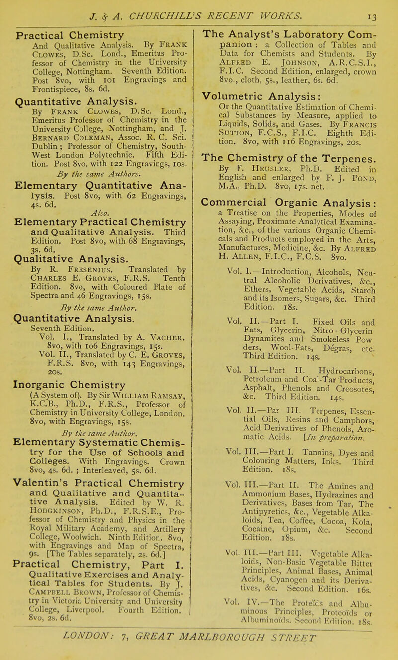 Practical Chemistry And Qualitative Analysis. By Frank Clowes, D.Sc. LoncL, Emeritus Pro- fessor of Chemistry in the University College, Nottingham. Seventh Edition. Post 8vo, with loi Engravings and Frontispiece, 8s. 6d. Quantitative Analysis. By Frank Clowes, D.Sc. Lond., Emeritus Professor of Chemistry in the University College, Nottingham, and J. Bernard Coleman, Assoc. R. C. Sci. Dublin; Professor of Chemistry, South- West London Polytechnic. Fifth Edi- tion. Post Svo, with 122 Engravings, los. By the same Authors. Elementary Quantitative Ana- lysis. Post Svo, with 62 Engravings, 4s. 6d. Also. Elementary Practical Chemistry and Qualitative Analysis. Third Edition. Post Svo, with 6S Engravings, 3s. 6d. Qualitative Analysis. By R. Fresenius. Translated by Charles E. Groves, F.R.S. Tenth Edition. Svo, with Coloured Plate of Spectra and 46 Engravings, 15s. By the same Author. Quantitative Analysis. Seventh Edition. Vol. I., Translated by A. Vacher. Svo, with 106 Engravings, 15s. Vol. II., Translated by C. E, Groves, F.R.S. Svo, with 143 Engravings, 20s. Inorganic Chemistry (A System of). By Sir WiLLlAM Ramsav, K.C.B., Ph.D., F.R.S., Professor of Chemistry in University College, London. Svo, with Engravings, 15s. By the same Author. Elementary Systematic Chemis- try for the Use of Schools and Colleges. With Engravings. Crown Svo, 4s. 6d. ; Interleaved, 5s. 6d. Valentin's Practical Chemistry and Qualitative and Quantita- tive Analysis. Edited by W. R. HODGKINSON, Ph.D., F.R.S.E., Pro- fessor of Chemistry and Physics in the Royal Military Academy, and Artillery College, Woolwich. Ninth Edition. Svo, with Engravings and Map of Spectra, 9s. [The Tables separately, 2s. 6d.] Practical Chemistry, Part I. Qualitative Exercises and Analy- tical Tables for Students. By J. Campbell Brown, Professor of Chemis- try in Victoria University and University College, Liverpool. Fourth Edition. Svo, 2s. 6d. The Analyst's Laboratory Com- panion : a Collection of Tables and Data for Chemists and Students. By Alfred E. Johnson, A.R.C.S.I., F.I.C. Second Edition, enlarged, crown Svo., cloth, 5s., leather, 6s. 6d. Volumetric Analysis: Or the Quantitative Estimation of Chemi- cal Substances by Measure, applied to Liquids, Solids, and Gases. By Francis Sutton, F.C.S., F.I.C. Eighth Edi- tion. Svo, with 116 Engravings, 20s. The Chemistry of the Terpenes. By F. Heusler, Pli.D. Edited in English and enlarged by F. J. Pond, M.A., Ph.D. Svo, 17s. net. Commercial Organic Analysis: a Treatise on the Properties, lilodes of Assaying, Proximate Analytical Examina- tion, &c., of the various Organic Chemi- cals and Products employed in the Arts, Manufactures, Medicine, &c. By Alfred H. Allen, F.I.C, F.C.S. Svo. Vol. I.—Introduction, Alcohols, Neu- tral Alcoholic Derivatives, &c.. Ethers, Vegetable Acids, Starch and its Isomers, Sugars, &c. Third Edition. iSs. Vol, II.—Part I. Fixed Oils and Fats, Glycerin, Nitro - Glycerin Dynamites and Smokeless Pow ders, Wool-Fats, Degras, etc. Third Edition. 14s. Vol. II.—Part II. Hydrocarbons, Petroleum and Coal-Tar Products, Asphalt, Phenols and Creosotes, &c. Third Edition. 14s. Vol. II.—Par III. Terpenes, Essen- tial Oils, Resins and Camphors, Acid Derivatives of Phenols, Aro- matic Acid.s. {In preparation. Vol. III.—Part I. Tannins, Dyes and Colouring Matters, Inks. Third Edition. i8.s. Vol. III.—Part II. The Amines and Ammonium Bases, Hydrazines and Derivatives, Bases from Tar, The Antipyretics, &c., Vegetable Alka- loids, Tea, Coflee, Cocoa, Kola, Cocaine, Opium, &c. Second Edition. iSs. Vol. III.—Part III. Vegetable Alka- loids, Non-Basic Vegetable Bitter Principles, Animal Bases, Animal Acids, Cyanogen and its Deriva- tives, &c. Second Edition. 16s. Vol. IV.—The Proteids and Albu- minous Principles, Proteoids or Albuminoids. Second Edition. iSs.