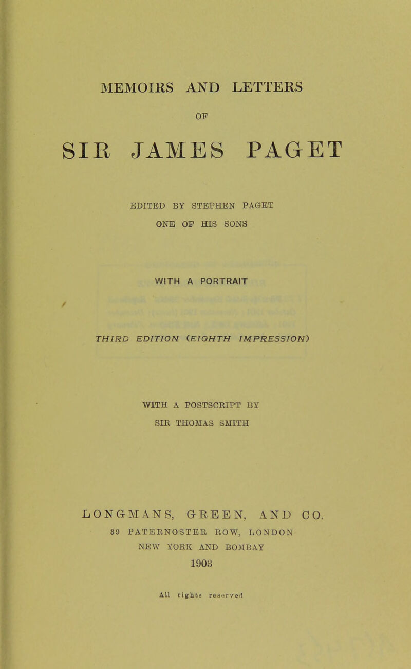 MEMOIRS AND LETTERS OP SIR JAMES PAGET EDITED BY STEPHEN PAGET ONE OF HIS SONS WITH A PORTRAIT THIRD EDITION (EIGHTH IMPRESSION) WITH A POSTSCRIPT BY SIR THOMAS SMITH LONGMANS, GREEN. AND CO. 89 PATERNOSTER ROW, LONDON NEW YORK AND BOMBAY 190S All rights reserved