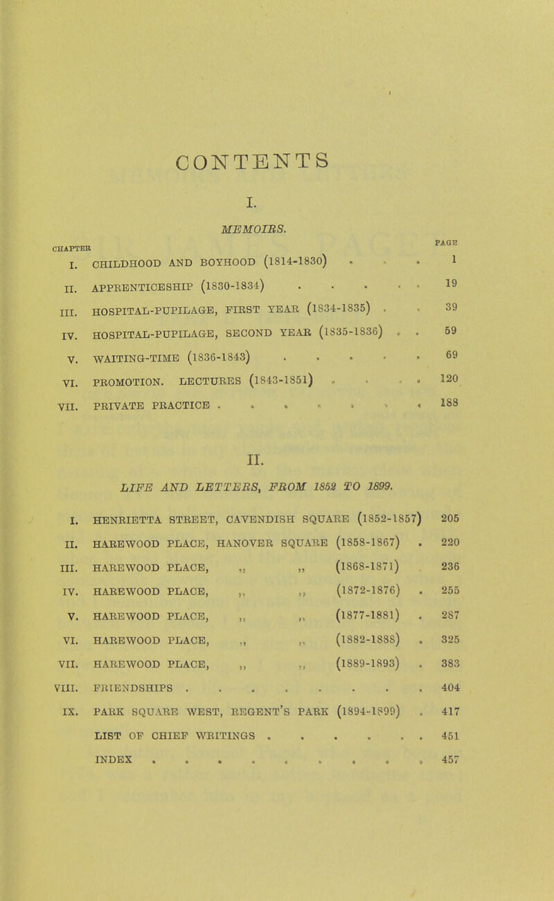 CONTENTS I. MEMOIRS. CHAPTER PAGE L CHILDHOOD AND BOYHOOD (1814-1830) 1 II. APPEENTICESHIP (1830-1834) .... 19 III. HOSPITAL-PUPILAGE, FIRST YEAR (1834-1835) . 39 IV. HOSPITAL-PUPILAGE, SECOND YEAR (1835-1836) 59 V. WAITING-TIME (l836-1843) .... 69 VI. PROMOTION. LECTURES (l843-185l) 120 VII. PRIVATE PRACTICE . 188 II. LIFE AND LETTERS, FROM 1852 TO 1899. I. HENRIETTA STREET, CAVENDISH SQUARE (1852-1857) 205 II. HAREWOOD PLACE, HANOVER SQUARE (1858-1867) . 220 III. HARE WOOD PLACE, !> (1868-1871) 236 IV. HAREWOOD PLACE, „ It (1872-1876) . 255 V. HAREWOOD PLACE, 1 » (1877-1881) 287 VI. HAREWOOD PLACE, (1S82-1S8S) 325 VII. HAREWOOD PLACE, „ >> (1889-1893) 383 VIII. FRIENDSHIPS .... 404 IX. PARK SQUARE WEST, REGENT'S PARK (1894-1899) 417 LIST OF CHIEF WRITINGS . • 451 INDEX ..... • • * ♦ 457